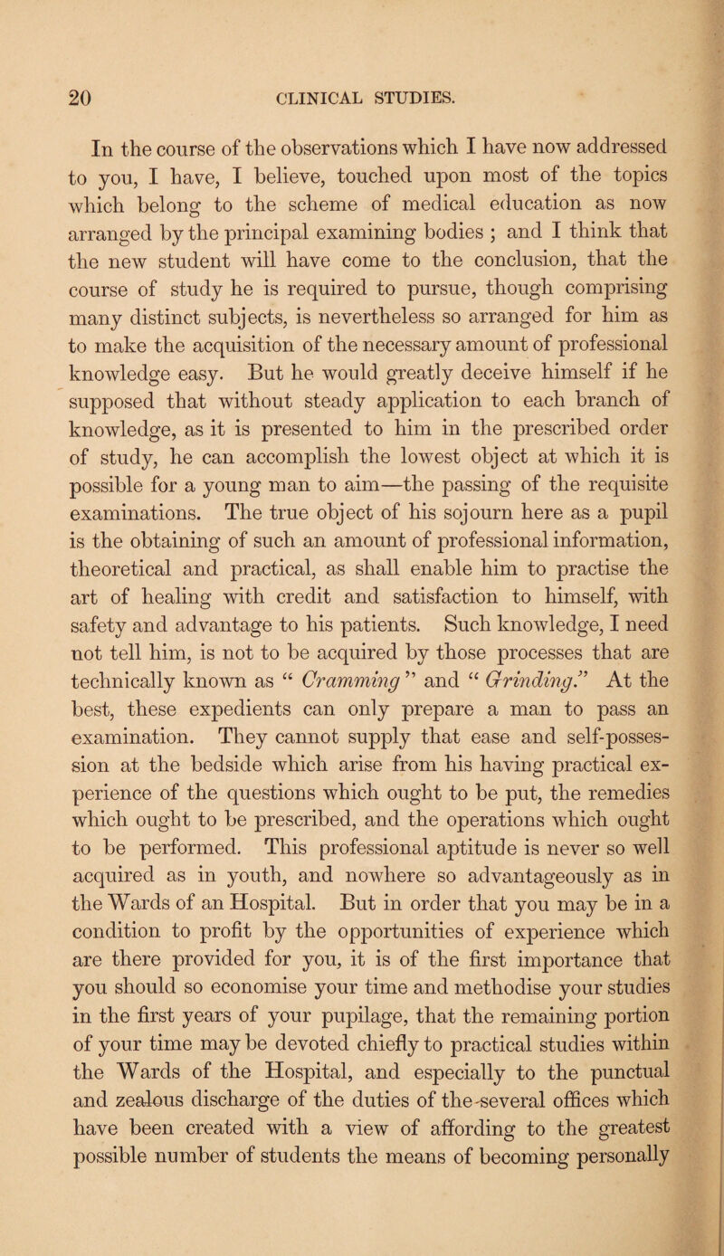 In the course of the observations which I have now addressed to you, I have, I believe, touched upon most of the topics which belong to the scheme of medical education as now arranged by the principal examining bodies ; and I think that the new student will have come to the conclusion, that the course of study he is required to pursue, though comprising many distinct subjects, is nevertheless so arranged for him as to make the acquisition of the necessary amount of professional knowledge easy. But he would greatly deceive himself if he supposed that without steady application to each branch of knowledge, as it is presented to him in the prescribed order of study, he can accomplish the lowest object at which it is possible for a young man to aim—the passing of the requisite examinations. The true object of his sojourn here as a pupil is the obtaining of such an amount of professional information, theoretical and practical, as shall enable him to practise the art of healing with credit and satisfaction to himself, with safety and advantage to his patients. Such knowledge, I need not tell him, is not to be acquired by those processes that are technically known as “ Cramming ” and “ Grinding.” At the best, these expedients can only prepare a man to pass an examination. They cannot supply that ease and self-posses¬ sion at the bedside which arise from his having practical ex¬ perience of the questions which ought to be put, the remedies which ought to be prescribed, and the operations which ought to be performed. This professional aptitude is never so well acquired as in youth, and nowhere so advantageously as in the Wards of an Hospital. But in order that you may be in a condition to profit by the opportunities of experience which are there provided for you, it is of the first importance that you should so economise your time and methodise your studies in the first years of your pupilage, that the remaining portion of your time may be devoted chiefly to practical studies within the Wards of the Hospital, and especially to the punctual and zealous discharge of the duties of the-several offices which have been created with a view of affording to the greatest possible number of students the means of becoming personally