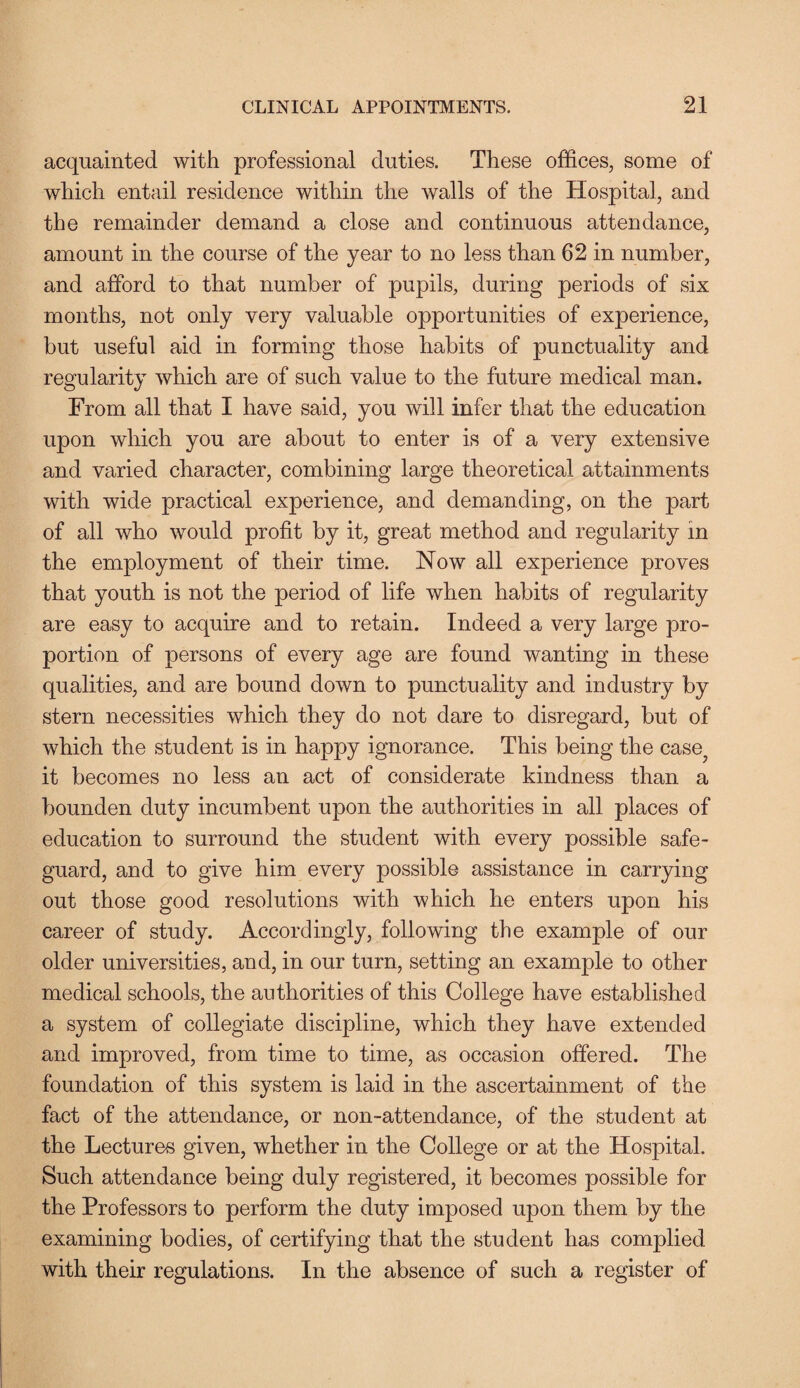 acquainted with professional duties. These offices, some of which entail residence within the walls of the Hospital, and the remainder demand a close and continuous attendance, amount in the course of the year to no less than 62 in number, and afford to that number of pupils, during periods of six months, not only very valuable opportunities of experience, but useful aid in forming those habits of punctuality and regularity which are of such value to the future medical man. From all that I have said, you will infer that the education upon which you are about to enter is of a very extensive and varied character, combining large theoretical attainments with wide practical experience, and demanding, on the part of all who would profit by it, great method and regularity in the employment of their time. Now all experience proves that youth is not the period of life when habits of regularity are easy to acquire and to retain. Indeed a very large pro¬ portion of persons of every age are found wanting in these qualities, and are bound down to punctuality and industry by stern necessities which they do not dare to disregard, but of which the student is in happy ignorance. This being the case; it becomes no less an act of considerate kindness than a bounden duty incumbent upon the authorities in all places of education to surround the student with every possible safe¬ guard, and to give him every possible assistance in carrying out those good resolutions with which he enters upon his career of study. Accordingly, following the example of our older universities, and, in our turn, setting an example to other medical schools, the authorities of this College have established a system of collegiate discipline, which they have extended and improved, from time to time, as occasion offered. The foundation of this system is laid in the ascertainment of the fact of the attendance, or non-attendance, of the student at the Lectures given, whether in the College or at the Hospital. Such attendance being duly registered, it becomes possible for the Professors to perform the duty imposed upon them by the examining bodies, of certifying that the student has complied with their regulations. In the absence of such a register of