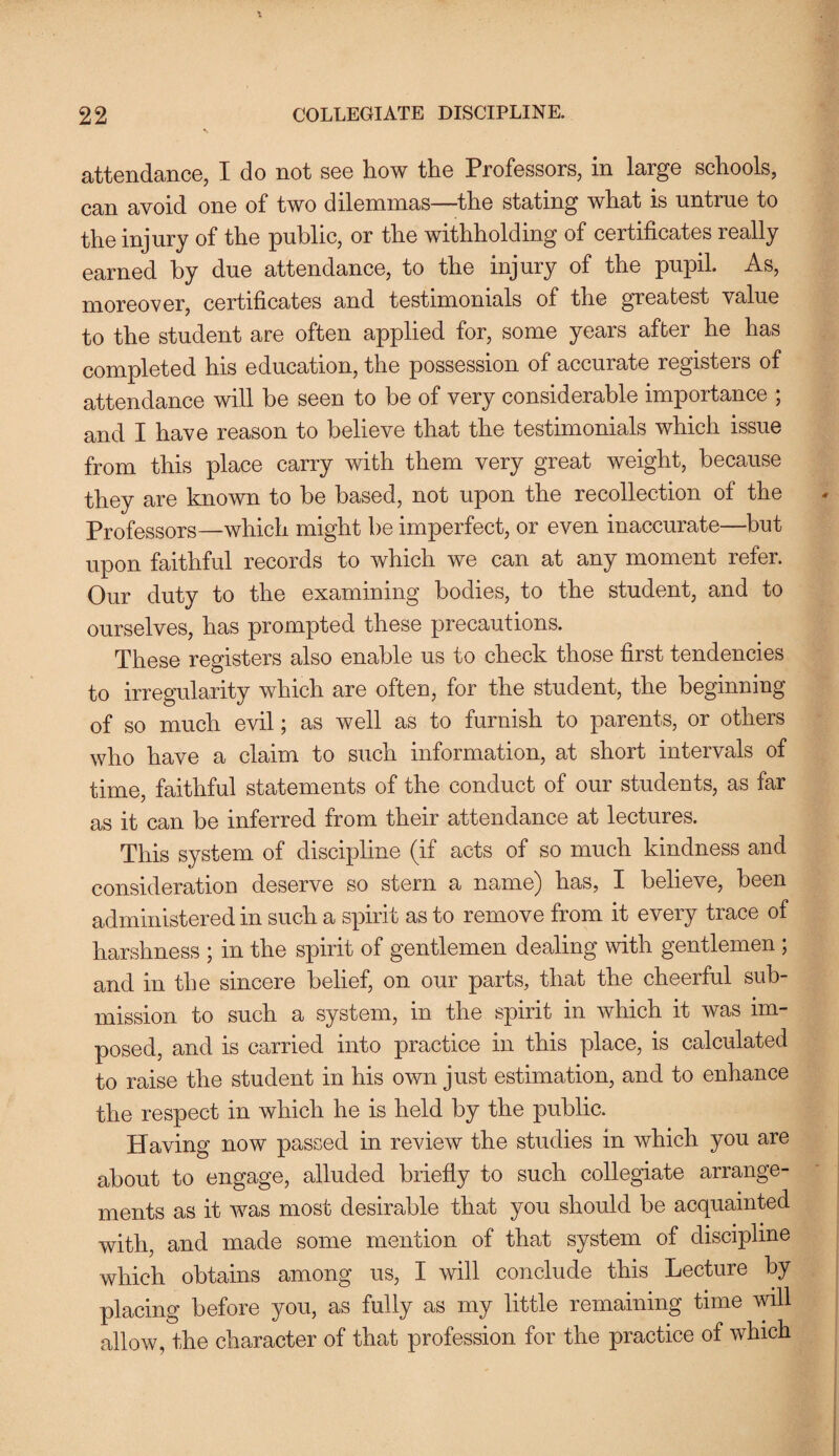 attendance, I do not see how the Professors, in large schools, can avoid one of two dilemmas—the stating what is untrue to the injury of the public, or the withholding of certificates really earned by due attendance, to the injury of the pupil. As, moreover, certificates and testimonials of the greatest value to the student are often applied for, some years after he has completed his education, the possession of accurate registers of attendance will be seen to be of very considerable importance ; and I have reason to believe that the testimonials which issue from this place carry with them very great weight, because they are known to be based, not upon the recollection of the Professors—which might be imperfect, or even inaccurate—but upon faithful records to which we can at any moment refer. Our duty to the examining bodies, to the student, and to ourselves, has prompted these precautions. These registers also enable us to check those first tendencies to irregularity which are often, for the student, the beginning of so much evil; as well as to furnish to parents, or others who have a claim to such information, at short intervals of time, faithful statements of the conduct of our students, as far as it can be inferred from their attendance at lectures. This system of discipline (if acts of so much kindness and consideration deserve so stern a name) has, I believe, been administered in such a spirit as to remove from it every trace of harshness ; in the spirit of gentlemen dealing with gentlemen ; and in the sincere belief, on our parts, that the cheerful sub¬ mission to such a system, in the spirit in which it was im¬ posed, and is carried into practice in this place, is calculated to raise the student in his own just estimation, and to enhance the respect in which he is held by the public. Having now passed in review the studies in which you are about to engage, alluded briefly to such collegiate arrange¬ ments as it was most desirable that you should be acquainted with, and made some mention of that system of discipline which obtains among us, I will conclude this Lecture by placing before you, as fully as my little remaining time will allow, the character of that profession for the practice of which