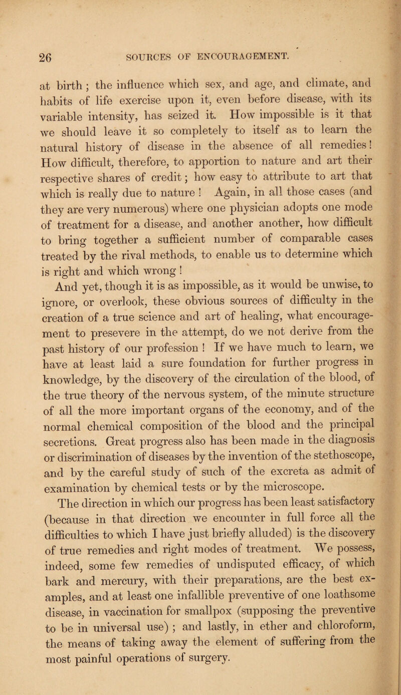 at birth ; the influence which sex, and age, and climate, and habits of life exercise upon it, even before disease, with its variable intensity, has seized it. How impossible is it that we should leave it so completely to itself as to learn the natural history of disease in the absence of all remedies! How difficult, therefore, to apportion to nature and art their respective shares of credit; how easy to attribute to art that which is really due to nature ! Again, in all those cases (and they are very numerous) where one physician adopts one mode of treatment for a disease, and another another, how difficult to bring together a sufficient number of comparable cases treated by the rival methods, to enable us to determine which is right and which wrong ! And yet, though it is as impossible, as it would be unwise, to ignore, or overlook, these obvious sources of difficulty in the creation of a true science and art of healing, what encourage¬ ment to presevere in the attempt, do we not derive from the past history of our profession ! If we have much to learn, we have at least laid a sure foundation for further progress in knowledge, by the discovery of the circulation of the blood, of the true theory of the nervous system, of the minute structure of all the more important organs of the economy, and of the normal chemical composition of the blood and the principal secretions. Great progress also has been made in the diagnosis or discrimination of diseases by the invention of the stethoscope, and by the careful study of such of the excreta as admit of examination by chemical tests or by the microscope. The direction in which our progress has been least satisfactory (because in that direction we encounter in full force all the difficulties to which I have just briefly alluded) is the discovery of true remedies and right modes of treatment. We possess, indeed, some few remedies of undisputed efficacy, of which bark and mercury, with their preparations, are the best ex¬ amples, and at least one infallible preventive of one loathsome disease, in vaccination for smallpox (supposing the preventive to be in universal use) ; and lastly, in ether and chloroform, the means of taking away the element of suffering from the most painful operations of surgery.