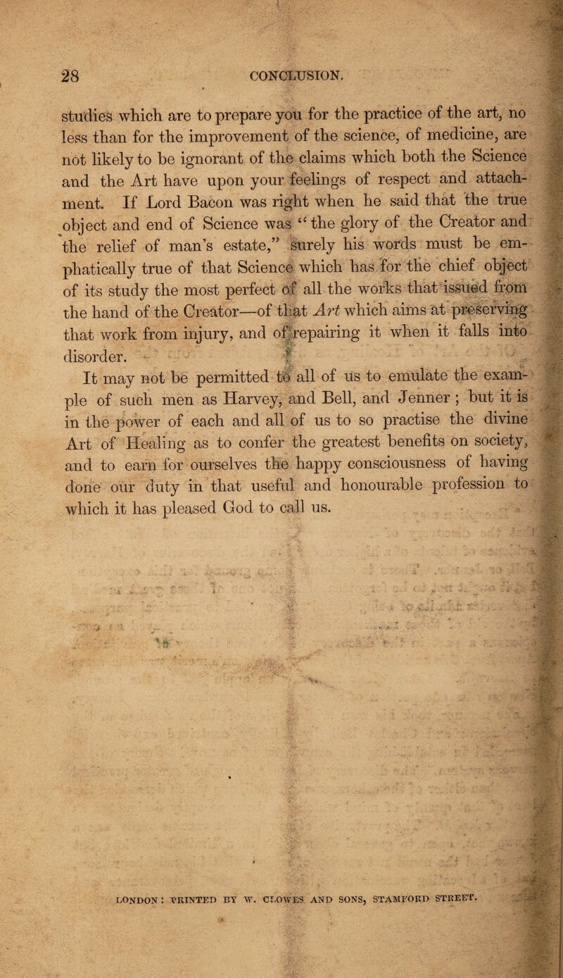 studies which are to prepare you for the practice of the art, no less than for the improvement of the science, of medicine, are not likely to he ignorant of the claims which both the Science and the Art have upon your feelings of respect and attach¬ ment. If Lord Bacon was right when he said that the true object and end of Science was “the glory of the Creator and the relief of man’s estate,” surely his words must be em¬ phatically true of that Science which has for the chief object of its study the most perfect of all the works that issued from the hand of the Creator—of that Art which aims at preserving that work from injury, and of repairing it when it falls into disorder. It may not be permitted to all of us to emulate the exam¬ ple of such men as Harvey, and Bell, and Jenner ; but it is in the power of each and all of us to so practise the divine Art of Healing as to confer the greatest benefits on society, and to earn for ourselves the happy consciousness of having done our duty in that useful and honourable profession to which it has pleased God to call us. LONDON : PRINTED BY Vf. CLOWES AND SONS, STAMFORD STREET.