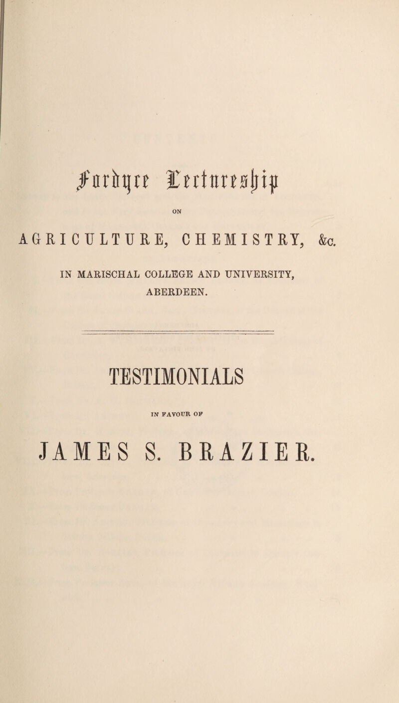 /arfrtjrf fnttirtMjiji ON AGRICULTURE, CHEMISTRY, IN MARISCHAL COLLEGE AND UNIVERSITY, ABERDEEN. TESTIMONIALS IN FAVOUR OF &c. JAMES S. BRAZIER.