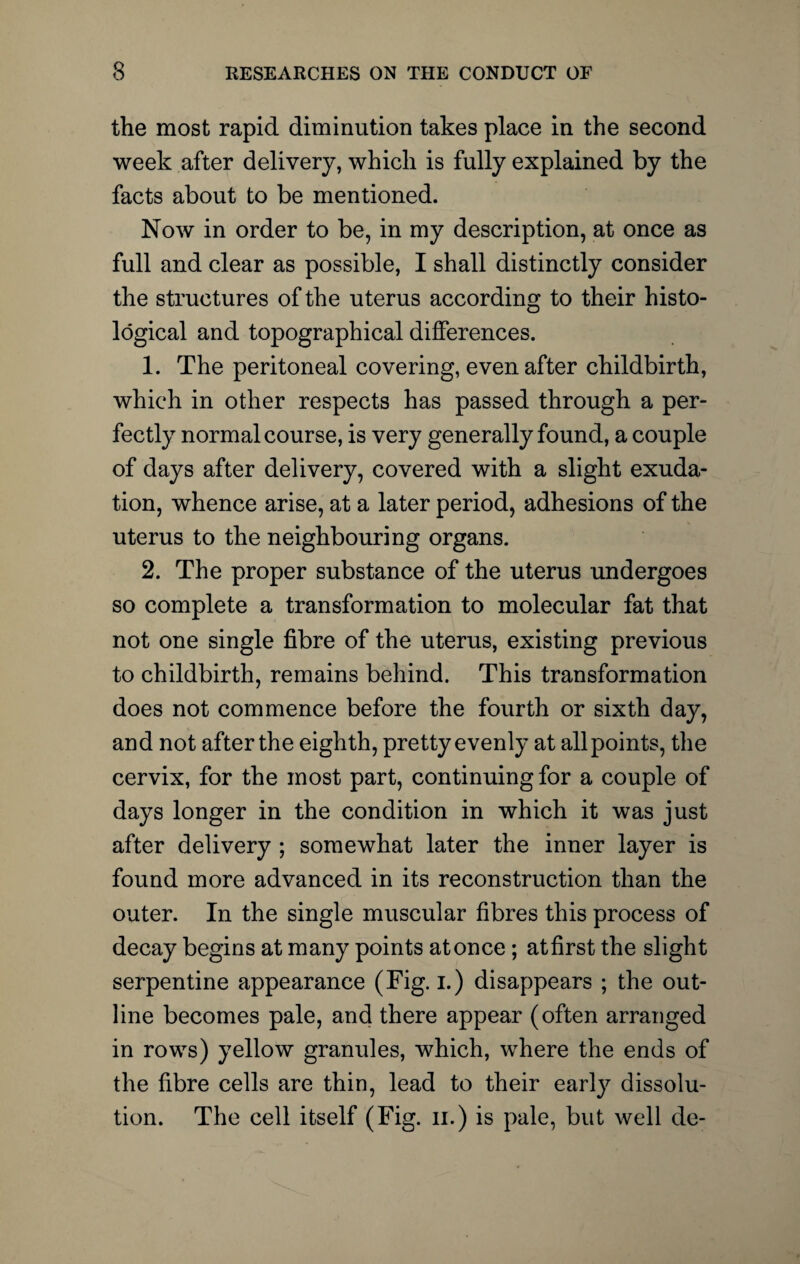 the most rapid diminution takes place in the second week after delivery, which is fully explained by the facts about to be mentioned. Now in order to be, in my description, at once as full and clear as possible, I shall distinctly consider the structures of the uterus according to their histo¬ logical and topographical differences. 1. The peritoneal covering, even after childbirth, which in other respects has passed through a per¬ fectly normal course, is very generally found, a couple of days after delivery, covered with a slight exuda¬ tion, whence arise, at a later period, adhesions of the uterus to the neighbouring organs. 2. The proper substance of the uterus undergoes so complete a transformation to molecular fat that not one single fibre of the uterus, existing previous to childbirth, remains behind. This transformation does not commence before the fourth or sixth day, and not after the eighth, pretty evenly at all points, the cervix, for the most part, continuing for a couple of days longer in the condition in which it was just after delivery ; somewhat later the inner layer is found more advanced in its reconstruction than the outer. In the single muscular fibres this process of decay begins at many points at once; at first the slight serpentine appearance (Fig. i.) disappears ; the out¬ line becomes pale, and there appear (often arranged in rows) yellow granules, which, where the ends of the fibre cells are thin, lead to their early dissolu¬ tion. The cell itself (Fig. ii.) is pale, but well de-