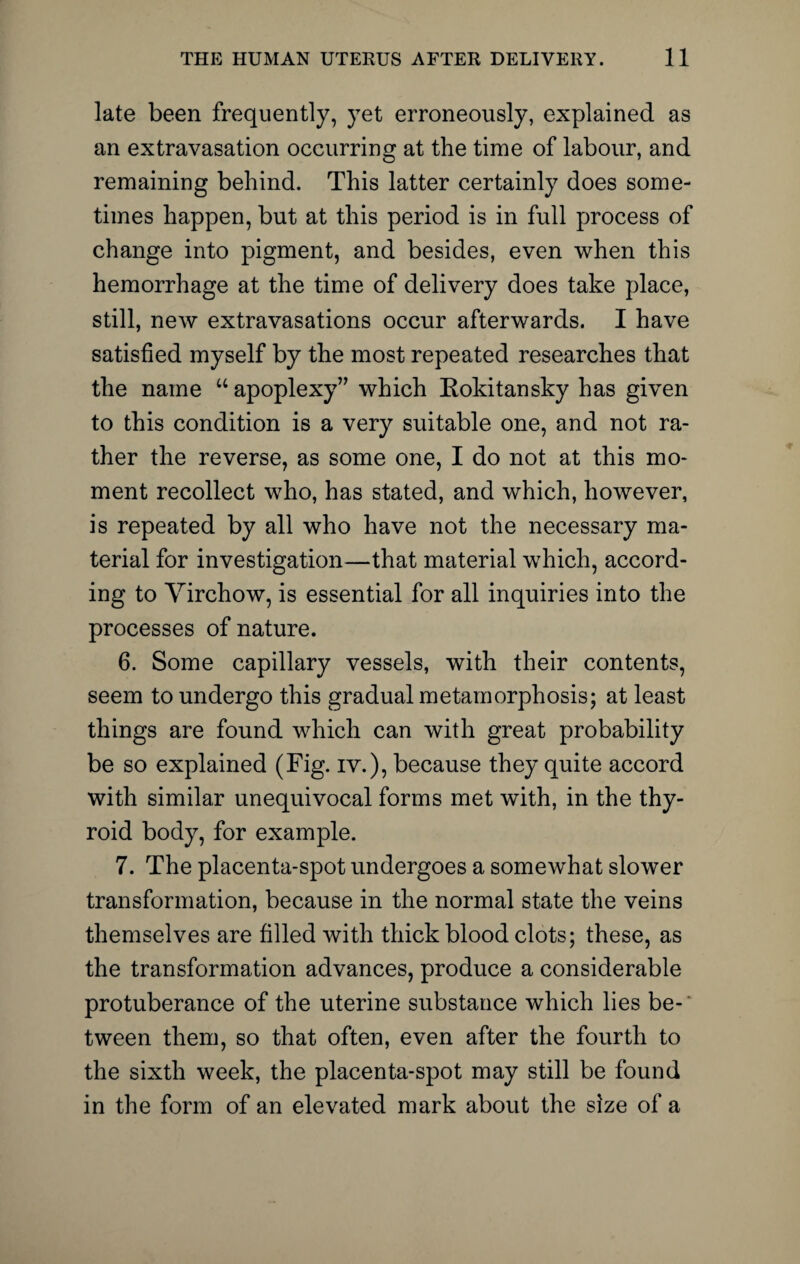 late been frequently, yet erroneously, explained as an extravasation occurring at the time of labour, and remaining behind. This latter certainly does some¬ times happen, but at this period is in full process of change into pigment, and besides, even when this hemorrhage at the time of delivery does take place, still, new extravasations occur afterwards. I have satisfied myself by the most repeated researches that the name u apoplexy” which Kokitansky has given to this condition is a very suitable one, and not ra¬ ther the reverse, as some one, I do not at this mo¬ ment recollect who, has stated, and which, however, is repeated by all who have not the necessary ma¬ terial for investigation—that material which, accord¬ ing to Yirchow, is essential for all inquiries into the processes of nature. 6. Some capillary vessels, with their contents, seem to undergo this gradual metamorphosis; at least things are found which can with great probability be so explained (Fig. iv.), because they quite accord with similar unequivocal forms met with, in the thy¬ roid body, for example. 7. The placenta-spot undergoes a somewhat slower transformation, because in the normal state the veins themselves are filled with thick blood clots; these, as the transformation advances, produce a considerable protuberance of the uterine substance which lies be-' tween them, so that often, even after the fourth to the sixth week, the placenta-spot may still be found in the form of an elevated mark about the size of a