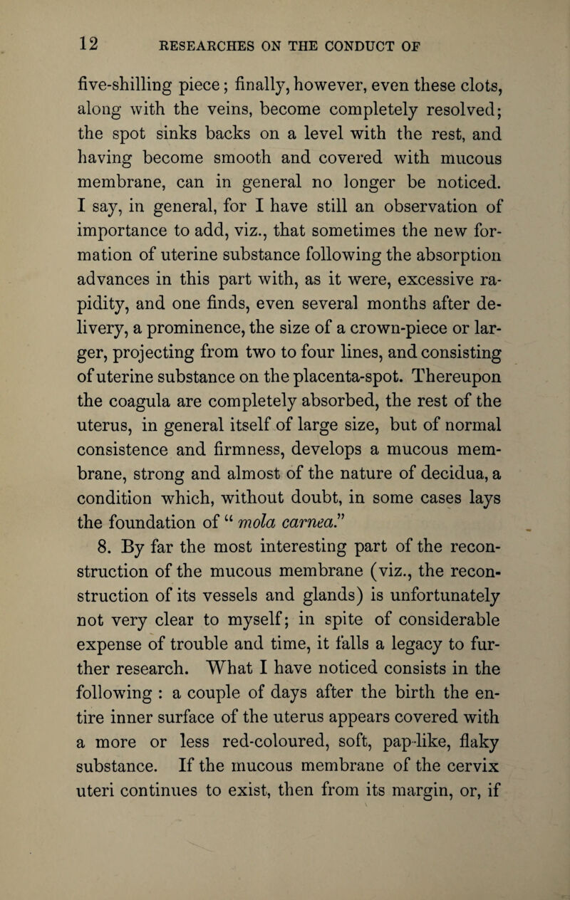 five-shilling piece; finally, however, even these clots, along with the veins, become completely resolved; the spot sinks backs on a level with the rest, and having become smooth and covered with mucous membrane, can in general no longer be noticed. I say, in general, for I have still an observation of importance to add, viz., that sometimes the new for¬ mation of uterine substance following the absorption advances in this part with, as it were, excessive ra¬ pidity, and one finds, even several months after de¬ livery, a prominence, the size of a crown-piece or lar¬ ger, projecting from two to four lines, and consisting of uterine substance on the placenta-spot. Thereupon the coagula are completely absorbed, the rest of the uterus, in general itself of large size, but of normal consistence and firmness, develops a mucous mem¬ brane, strong and almost of the nature of decidua, a condition which, without doubt, in some cases lays the foundation of u mold earned” 8. By far the most interesting part of the recon¬ struction of the mucous membrane (viz., the recon¬ struction of its vessels and glands) is unfortunately not very clear to myself; in spite of considerable expense of trouble and time, it falls a legacy to fur¬ ther research. What I have noticed consists in the following : a couple of days after the birth the en¬ tire inner surface of the uterus appears covered with a more or less red-coloured, soft, pap like, flaky substance. If the mucous membrane of the cervix uteri continues to exist, then from its margin, or, if