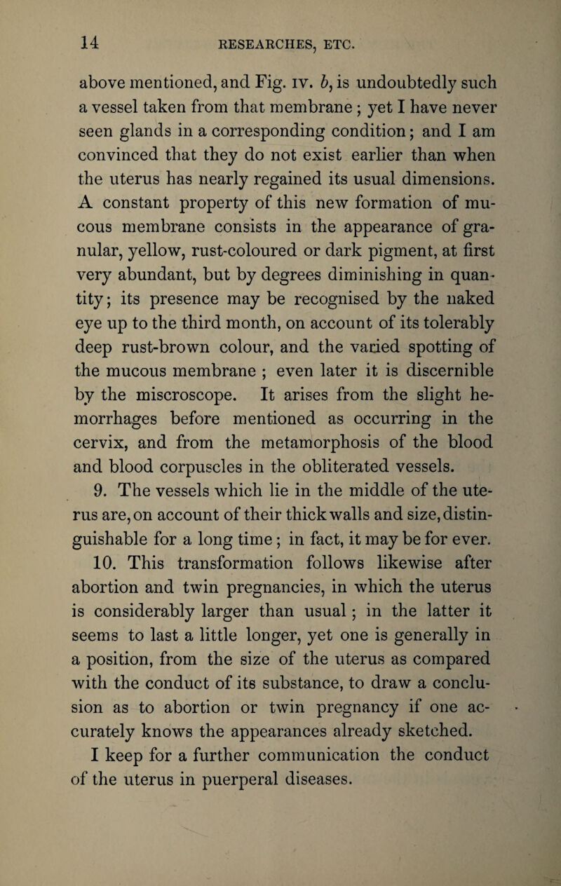 above mentioned, and Fig. iv. b, is undoubtedly such a vessel taken from that membrane ; yet I have never seen glands in a corresponding condition; and I am convinced that they do not exist earlier than when the uterus has nearly regained its usual dimensions. A constant property of this new formation of mu¬ cous membrane consists in the appearance of gra¬ nular, yellow, rust-coloured or dark pigment, at first very abundant, but by degrees diminishing in quan¬ tity ; its presence may be recognised by the naked eye up to the third month, on account of its tolerably deep rust-brown colour, and the varied spotting of the mucous membrane ; even later it is discernible by the miscroscope. It arises from the slight he¬ morrhages before mentioned as occurring in the cervix, and from the metamorphosis of the blood and blood corpuscles in the obliterated vessels. 9. The vessels which lie in the middle of the ute¬ rus are, on account of their thick walls and size, distin¬ guishable for a long time ; in fact, it may be for ever. 10. This transformation follows likewise after abortion and twin pregnancies, in which the uterus is considerably larger than usual; in the latter it seems to last a little longer, yet one is generally in a position, from the size of the uterus as compared with the conduct of its substance, to draw a conclu¬ sion as to abortion or twin pregnancy if one ac¬ curately knows the appearances already sketched. I keep for a further communication the conduct of the uterus in puerperal diseases.