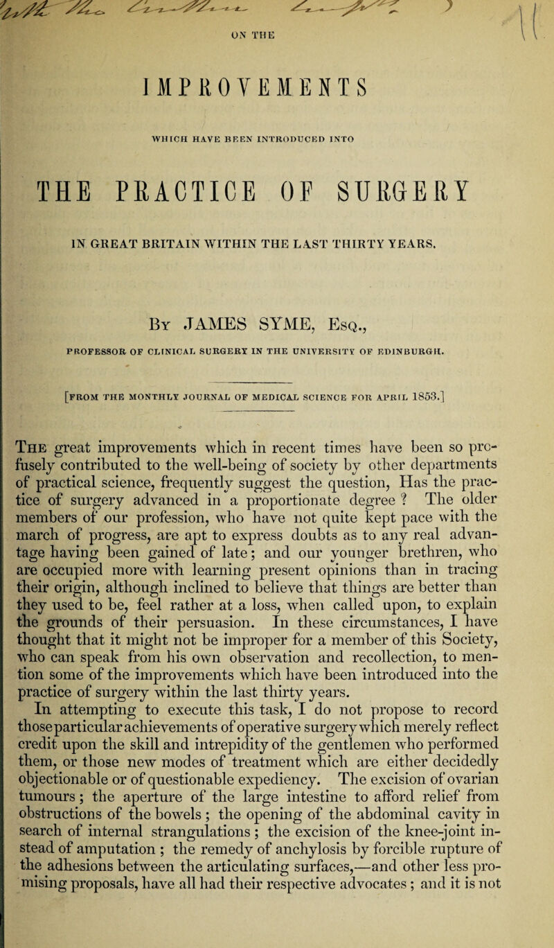 ON THE IMPROVEMENTS WHICH HAVE BEEN INTRODUCED INTO THE PRACTICE OF SURGERY IN GREAT BRITAIN WITHIN THE LAST THIRTY YEARS. By JAMES SYME, Esq., PROFESSOR OF CLINICAL SURGERY IN THE UNIVERSITY OF EDINBURGH. [FROM THE MONTHLY JOURNAL OF MEDICAL SCIENCE FOR APRIL 1853.] The great improvements which in recent times have been so pro¬ fusely contributed to the well-being of society by other departments of practical science, frequently suggest the question, Has the prac¬ tice of surgery advanced in a proportionate degree ? The older members of our profession, who have not quite kept pace with the march of progress, are apt to express doubts as to any real advan¬ tage having been gained of late; and our younger brethren, who are occupied more with learning present opinions than in tracing their origin, although inclined to believe that things are better than they used to be, feel rather at a loss, when called upon, to explain the grounds of their persuasion. In these circumstances, I have thought that it might not be improper for a member of this Society, who can speak from his own observation and recollection, to men¬ tion some of the improvements which have been introduced into the practice of surgery within the last thirty years. In attempting to execute this task, I do not propose to record those particular achievements of operative surgery which merely reflect credit upon the skill and intrepidity of the gentlemen who performed them, or those new modes of treatment which are either decidedly objectionable or of questionable expediency. The excision of ovarian tumours; the aperture of the large intestine to afford relief from obstructions of the bowels ; the opening of the abdominal cavity in search of internal strangulations ; the excision of the knee-joint in¬ stead of amputation ; the remedy of anchylosis by forcible rupture of the adhesions between the articulating surfaces,—and other less pro¬ mising proposals, have all had their respective advocates ; and it is not