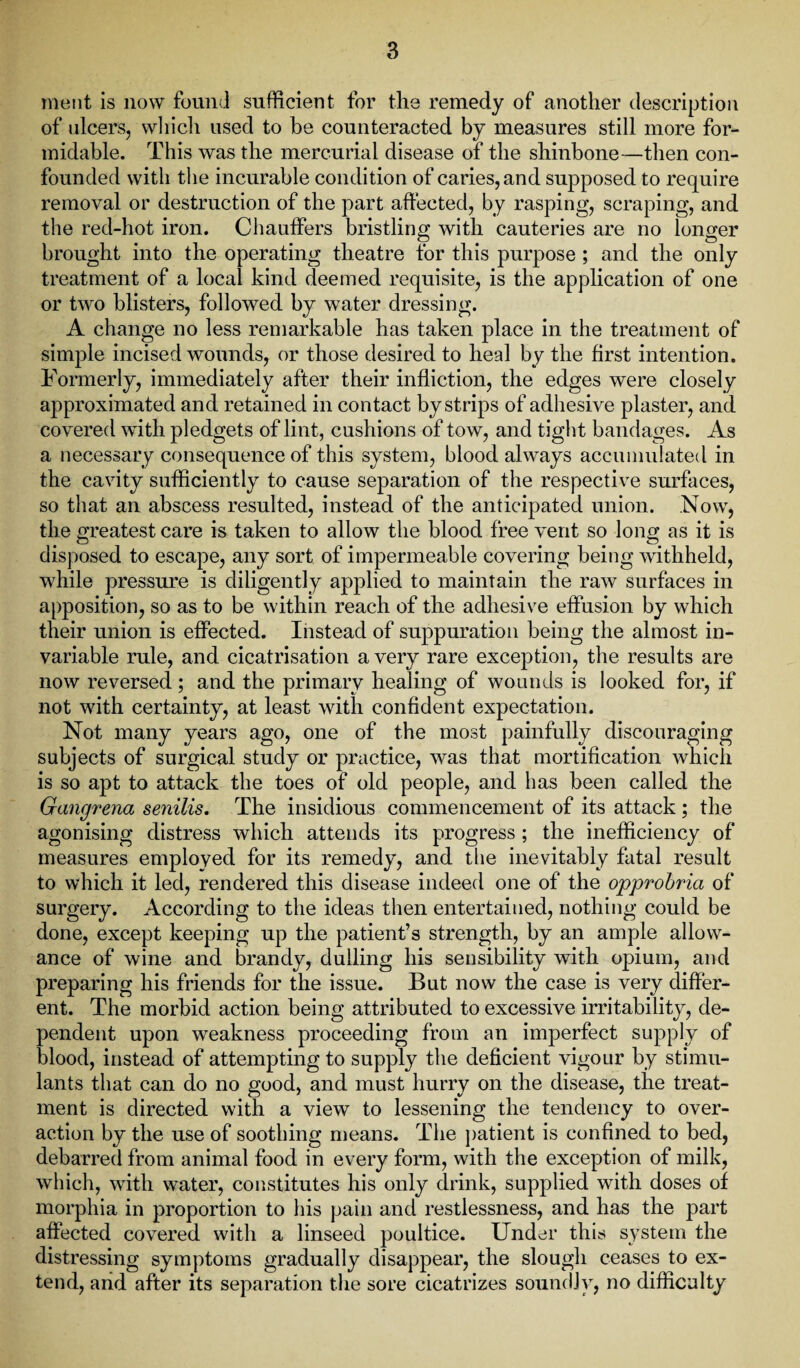 ment is now found sufficient for the remedy of another description of ulcers, which used to be counteracted by measures still more for¬ midable. This was the mercurial disease of the shinbone—then con¬ founded with the incurable condition of caries, and supposed to require removal or destruction of the part affected, by rasping, scraping, and the red-hot iron. Chauffers bristling with cauteries are no longer brought into the operating theatre for this purpose ; and the only treatment of a local kind deemed requisite, is the application of one or two blisters, followed by water dressing. A change no less remarkable has taken place in the treatment of simple incised wounds, or those desired to heal by the first intention. Formerly, immediately after their infliction, the edges were closely approximated and retained in contact by strips of adhesive plaster, and covered with pledgets of lint, cushions of tow, and tight bandages. As a necessary consequence of this system, blood always accumulated in the cavity sufficiently to cause separation of the respective surfaces, so that an abscess resulted, instead of the anticipated union. Now, the greatest care is taken to allow the blood free vent so long as it is disposed to escape, any sort of impermeable covering being withheld, while pressure is diligently applied to maintain the raw surfaces in apposition, so as to be within reach of the adhesive effusion by which their union is effected. Instead of suppuration being the almost in¬ variable rule, and cicatrisation a very rare exception, the results are now reversed ; and the primary healing of wounds is looked for, if not with certainty, at least with confident expectation. Not many years ago, one of the most painfully discouraging subjects of surgical study or practice, was that mortification which is so apt to attack the toes of old people, and has been called the Gangrena senilis. The insidious commencement of its attack; the agonising distress which attends its progress ; the inefficiency of measures employed for its remedy, and the inevitably fatal result to which it led, rendered this disease indeed one of the opprobria of surgery. According to the ideas then entertained, nothing could be done, except keeping up the patient’s strength, by an ample allow¬ ance of wine and brandy, dulling his sensibility with opium, and preparing his friends for the issue. But now the case is very differ¬ ent. The morbid action being attributed to excessive irritability, de¬ pendent upon weakness proceeding from an imperfect supply of blood, instead of attempting to supply the deficient vigour by stimu¬ lants that can do no good, and must hurry on the disease, the treat¬ ment is directed with a view to lessening the tendency to over¬ action by the use of soothing means. The patient is confined to bed, debarred from animal food in every form, with the exception of milk, which, with water, constitutes his only drink, supplied with doses of morphia in proportion to his pain and restlessness, and has the part affected covered with a linseed poultice. Under this system the distressing symptoms gradually disappear, the slough ceases to ex¬ tend, and after its separation the sore cicatrizes soundly, no difficulty