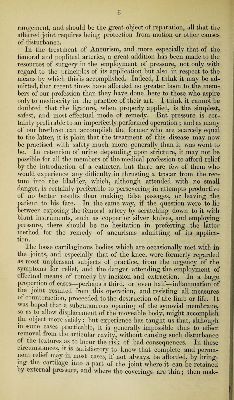 rangement, and should be the great object of reparation, all that the affected joint requires being protection from motion or other causes of disturbance. In the treatment of Aneurism, and more especially that of the femoral and popliteal arteries, a great addition has been made to the resources of surgery in the employment of pressure, not only with regard to the principles of its application but also in respect to the means by which this is accomplished. Indeed, I think it may be ad¬ mitted, that recent times have afforded no greater boon to the mem¬ bers of our profession than they have done here to those who aspire only to mediocrity in the practice of their art. I think it cannot be doubted that the ligature, when properly applied, is the simplest, safest, and most effectual mode of remedy. But pressure is cer¬ tainly preferable to an imperfectly performed operation; and as many of our brethren can accomplish the former who are scarcely equal to the latter, it is plain that the treatment of this disease may now be practised with safety much more generally than it was wont to be. In retention of urine depending upon stricture, it may not be possible for all the members of the medical profession to afford relief by the introduction of a catheter, but there are few of them who would experience any difficulty in thrusting a trocar from the rec¬ tum into the bladder, which, although attended with no small danger, is certainly preferable to persevering in attempts productive of no better results than making false passages, or leaving the patient to his fate. In the same way, if the question were to lie between exposing the femoral artery by scratching down to it with blunt instruments, such as copper or silver knives, and employing pressure, there should be no hesitation in preferring the latter method for the remedy of aneurisms admitting of its applica¬ tion. The loose cartilaginous bodies which are occasionally met with in the joints, and especially that of the knee, were formerly regarded as most unpleasant subjects of practice, from the urgency of the symptoms for relief, and the danger attending the employment of effectual means of remedy by incision and extraction. In a large proportion of cases—perhaps a third, or even half—inflammation of the joint resulted from this operation, and resisting all measures of counteraction, proceeded to the destruction of the limb or life, it was hoped that a subcutaneous opening of the synovial membrane, so as to allow displacement of the moveable body, might accomplish the object more safely; but experience has taught us that, although in some cases practicable, it is generally impossible thus to effect removal from the articular cavity, without causing such disturbance of the textures as to incur the risk of bad consequences. In these circumstances, it is satisfactory to know that complete and perma¬ nent relief may in most cases, if not always, be afforded, by bring¬ ing the cartilage into a part of the joint where it can be retained by external pressure, and where the coverings are thin; then mak-