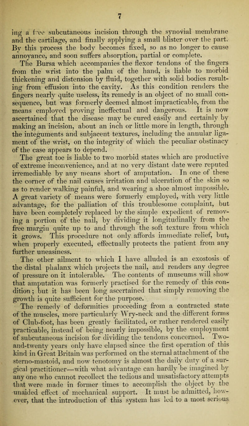 ing a free subcutaneous incision through the synovial membrane and the cartilage, and finally applying a small blister over the part. By this process the body becomes fixed, so as no longer to cause annoyance, and soon suffers absorption, partial or complete. The Bursa which accompanies the flexor tendons of the fingers from the wrist into the palm of the hand, is liable to morbid thickening and distension by fluid, together with solid bodies result¬ ing from effusion into the cavity. As this condition renders the fingers nearly quite useless, its remedy is an object of no small con¬ sequence, but was formerly deemed almost impracticable, from the means employed proving ineffectual and dangerous. It is now ascertained that the disease may be cured easily and certainly by making an incision, about an inch or little more in length, through the integuments and subjacent textures, including the annular liga¬ ment of the wrist, on the integrity of which the peculiar obstinacy of the case appears to depend. The great toe is liable to two morbid states which are productive of extreme inconvenience, and at no very distant date were reputed irremediable by any means short of amputation. In one of these the corner of the nail causes irritation and ulceration of the skin so as to render walking painful, and wearing a shoe almost impossible. A great variety of means were formerly employed, with very little advantage, for the palliation of this troublesome complaint, but have been completely replaced by the simple expedient of remov¬ ing a portion of the nail, by dividing it longitudinally from the free margin quite up to and through the soft texture from which it grows. This procedure not only affords immediate relief, but, when properly executed, effectually protects the patient from any further uneasiness. The other ailment to which I have alluded is an exostosis of the distal phalanx which projects the nail, and renders any degree of pressure on it intolerable. The contents of museums will show that amputation was formerly practised for the remedy of this con¬ dition ; but it has been long ascertained that simply removing the growth is quite sufficient for the purpose. The remedy of deformities proceeding from a contracted state of the muscles, more particularly Wry-neck and the different forms of Club-foot, has been greatly facilitated, or rather rendered easily practicable, instead of being nearly impossible, by the employment of subcutaneous incision for dividing the tendons concerned. Two- and-twenty years only have elapsed since the first operation of this kind in Great Britain was performed on the sternal attachment of the stemo-mastoid, and now tenotomy is almost the daily duty of a sur¬ gical practitioner—with what advantage can hardly be imagined by any one who cannot recollect the tedious and unsatisfactory attempts that were made in former times to accomplish the object by the unaided effect of mechanical support. It must be admitted, how¬ ever, that the introduction of this system has led to a most serious