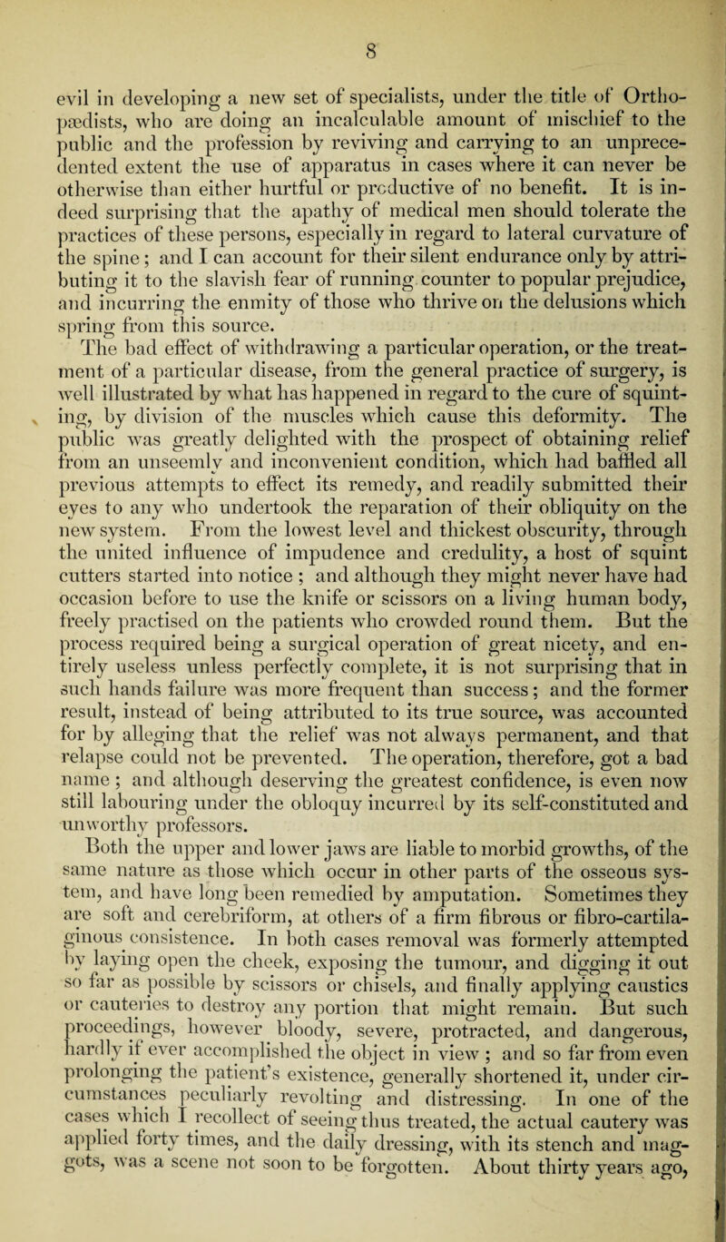 evil in developing a new set of specialists, under the title of Ortho¬ paedists, who are doing an incalculable amount of mischief to the public and the profession by reviving and carrying to an unprece¬ dented extent the use of apparatus in cases where it can never be otherwise than either hurtful or productive of no benefit. It is in¬ deed surprising that the apathy of medical men should tolerate the practices of these persons, especially in regard to lateral curvature of the spine; and I can account for their silent endurance only by attri¬ buting it to the slavish fear of running counter to popular prejudice, and incurring the enmity of those who thrive on the delusions which spring from this source. The bad effect of withdrawing a particular operation, or the treat¬ ment of a particular disease, from the general practice of surgery, is well illustrated by what has happened in regard to the cure of squint¬ ing, by division of the muscles which cause this deformity. The public was greatly delighted with the prospect of obtaining relief from an unseemly and inconvenient condition, which had baffled all previous attempts to effect its remedy, and readily submitted their eyes to any who undertook the reparation of their obliquity on the new system. From the lowest level and thickest obscurity, through the united influence of impudence and credulity, a host of squint cutters started into notice ; and although they might never have had occasion before to use the knife or scissors on a living human body, freely practised on the patients who crowded round them. But the process required being a surgical operation of great nicety, and en¬ tirely useless unless perfectly complete, it is not surprising that in such hands failure was more frequent than success; and the former result, instead of being attributed to its true source, was accounted for by alleging that the relief was not always permanent, and that relapse could not be prevented. The operation, therefore, got a bad name ; and although deserving the greatest confidence, is even now still labouring under the unworthy professors. Both the upper and lower jaws are liable to morbid growths, of the same nature as those which occur in other parts of the osseous svs- tem, and have long been remedied by amputation. Sometimes they are soft and eerebriform, at others of a firm fibrous or fibro-cartila- ginous consistence. In both cases removal was formerly attempted by laying open the cheek, exposing the tumour, and digging it out so far as possible by scissors or chisels, and finally applying caustics or cauteries to destroy any portion that might remain. But such proceedings, however bloody, severe, protracted, and dangerous, hardly if ever accomplished the object in view ; and so far from even prolonging the patient’s existence, generally shortened it, under cir¬ cumstances peculiarly revolting and distressing. In one of the cases which I recollect of seeing thus treated, the actual cautery was applied forty times, and the daily dressing, with its stench and mag¬ gots, was a scene not soon to be forgotten. About thirty years ago, obloquy incurred by its self-constituted and