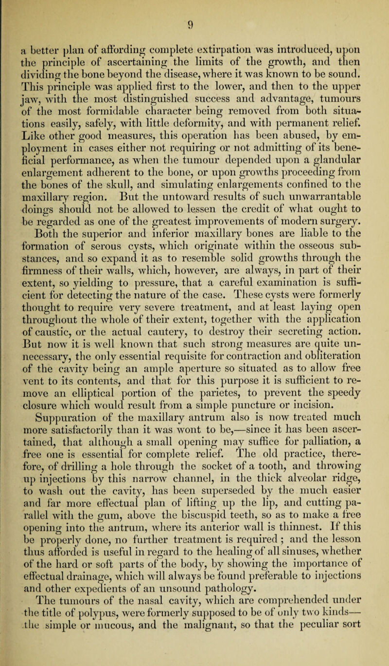 a better plan of affording complete extirpation was introduced, upon the principle of ascertaining the limits of the growth, and then dividing the bone beyond the disease, where it was known to be sound. This principle was applied first to the lower, and then to the upper jaw, with the most distinguished success and advantage, tumours of the most formidable character being removed from both situa¬ tions easily, safely, with little deformity, and with permanent relief. Like other good measures, this operation has been abused, by em¬ ployment in cases either not requiring or not admitting of its bene¬ ficial performance, as when the tumour depended upon a glandular enlargement adherent to the bone, or upon growths proceeding from the bones of the skull, and simulating enlargements confined to the maxillary region. But the untoward results of such unwarrantable doings should not be allowed to lessen the credit of what ought to be regarded as one of the greatest improvements of modern surgery. Both the superior and inferior maxillary bones are liable to the formation of serous cysts, which originate within the osseous sub¬ stances, and so expand it as to resemble solid growths through the firmness of their walls, which, however, are always, in part of their extent, so yielding to pressure, that a careful examination is suffi¬ cient for detecting the nature of the case. These cysts were formerly thought to require very severe treatment, and at least laying open throughout the whole of their extent, together with the application of caustic, or the actual cautery, to destroy their secreting action. But now it is well known that such strong measures are quite un¬ necessary, the only essential requisite for contraction and obliteration of the cavity being an ample aperture so situated as to allow free vent to its contents, and that for this purpose it is sufficient to re¬ move an elliptical portion of the parietes, to prevent the speedy closure which would result from a simple puncture or incision. Suppuration of the maxillary antrum also is now treated much more satisfactorily than it was wont to be,—since it has been ascer¬ tained, that although a small opening may suffice for palliation, a free one is essential for complete relief. The old practice, there¬ fore, of drilling a hole through the socket of a tooth, and throwing up injections by this narrow channel, in the thick alveolar ridge, to wash out the cavity, has been superseded by the much easier and far more effectual plan of lifting up the lip, and cutting pa¬ rallel with the gum, above the biscuspid teeth, so as to make a free opening into the antrum, where its anterior wall is thinnest. If this be properly done, no further treatment is required ; and the lesson thus afforded is useful in regard to the healing of all sinuses, whether of the hard or soft parts of the body, by showing the importance of effectual drainage, which will always be found preferable to injections and other expedients of an unsound pathology. The tumours of the nasal cavity, which are comprehended under the title of polypus, were formerly supposed to be of only two kinds— the simple or mucous, and the malignant, so that the peculiar sort