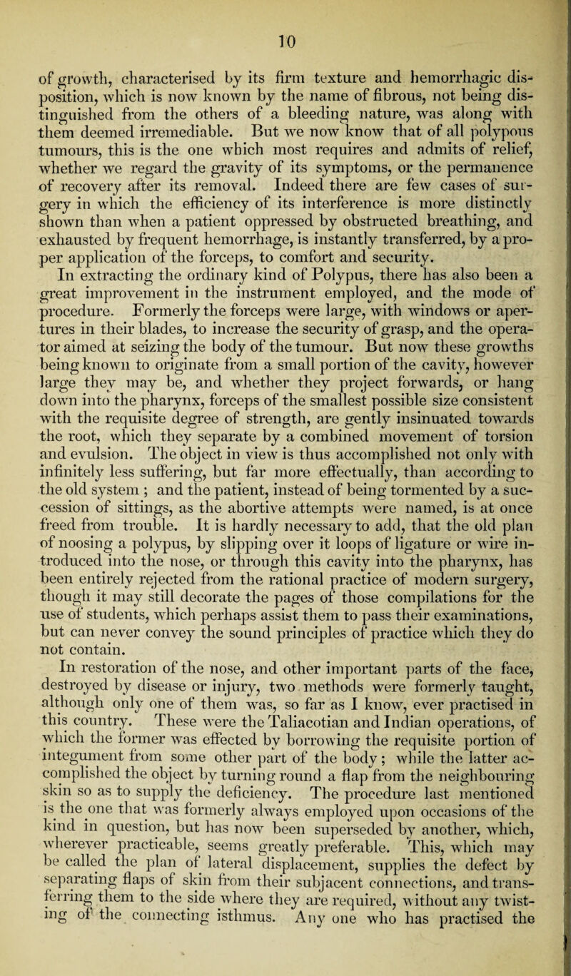 of growth, characterised by its firm texture and hemorrhagic dis¬ position, which is now known by the name of fibrous, not being dis¬ tinguished from the others of a bleeding nature, was along with them deemed irremediable. But we now know that of all polypous tumours, this is the one which most requires and admits of relief, whether we regard the gravity of its symptoms, or the permanence of recovery after its removal. Indeed there are few cases of sur¬ gery in which the efficiency of its interference is more distinctly shown than when a patient oppressed by obstructed breathing, and exhausted by frequent hemorrhage, is instantly transferred, by a pro¬ per application of the forceps, to comfort and security. In extracting the ordinary kind of Polypus, there lias also been a great improvement in the instrument employed, and the mode of procedure. Formerly the forceps were large, with windows or aper¬ tures in their blades, to increase the security of grasp, and the opera¬ tor aimed at seizing the body of the tumour. But now these growths being known to originate from a small portion of the cavity, however large they may be, and whether they project forwards, or hang down into the pharynx, forceps of the smallest possible size consistent with the requisite degree of strength, are gently insinuated towards the root, which they separate by a combined movement of torsion and evulsion. The object in view is thus accomplished not only with infinitely less suffering, but far more effectually, than according to the old system ; and the patient, instead of being tormented by a suc¬ cession of sittings, as the abortive attempts were named, is at once freed from trouble. It is hardly necessary to add, that the old plan of noosing a polypus, by slipping over it loops of ligature or wire in¬ troduced into the nose, or through this cavity into the pharynx, has been entirely rejected from the rational practice of modern surgery, though it may still decorate the pages of those compilations for the use of students, which perhaps assist them to pass their examinations, but can never convey the sound principles of practice which they do not contain. In restoration of the nose, and other important parts of the face, destroyed by disease or injury, two methods were formerly taught, although only one of them was, so far as I know, ever practised in this country. These were the Taliacotian and Indian operations, of which the former was effected by borrowing the requisite portion of integument from some other part of the body ; while the latter ac¬ complished the object by turning round a flap from the neighbouring skin so as to supply the deficiency. The procedure last mentioned is the one that was formerly always employed upon occasions of the kind in question, but has now been superseded by another, which, wherever practicable, seems greatly preferable. This, which may be called the plan of. lateral displacement, supplies the defect by separating flaps of skin from their subjacent connections, and trans¬ ferring them to the side where they are required, without any twist¬ ing of the connecting isthmus. Any one who has practised the