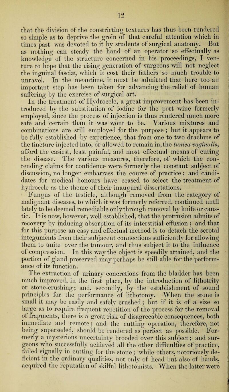 that the division of the constricting textures has thus been rendered so simple as to deprive the groin of that careful attention which in times past was devoted to it by students of surgical anatomy. But as nothing can steady the hand of an operator so effectually as knowledge of the structure concerned in his proceedings, I ven¬ ture to hope that the rising generation of surgeons will not neglect the inguinal fasciae, which it cost their fathers so much trouble to unravel. In the meantime, it must be admitted that here too an important step has been taken for advancing the relief of human suffering by the exercise of surgical art. In the treatment of Hydrocele, a great improvement has been in¬ troduced by the substitution of iodine for the port wine formerly employed, since the process of injection is thus rendered much more safe and certain than it was wont to be. Various mixtures and combinations are still employed for the purpose ; but it appears to be fully established by experience, that from one to two drachms of the tincture injected into, or allowed to remain in, the tunica vaginalis, afford the easiest, least painful, and most effectual means of curing the disease. The various measures, therefore, of which the con¬ tending claims for confidence were formerly the constant subject of discussion, no longer embarrass the course of practice ; and candi¬ dates for medical honours have ceased to select the treatment of hydrocele as the theme of their inaugural dissertations. Fungus of the testicle, although removed from the category of malignant diseases, to which it was formerly referred, continued until lately to be deemed remediable only through removal by knife or caus¬ tic. It is now, however, well established, that the protrusion admits of recovery by inducing absorption of its interstitial effusion ; and that for this purpose an easy and effectual method is to detach the scrotal integuments from their subjacent connections sufficiently for allowing them to unite over the tumour, and thus subject it to the influence of compression. In this way the object is speedily attained, and the portion of gland preserved may perhaps be still able for the perform¬ ance of its function. The extraction of urinary concretions from the bladder has been much improved, in the first place, by the introduction of lithotrity or stone-crushing; and, secondly, by the establishment of sound principles for the performance of lithotomy. When the stone is small it may be easily and safely crushed; but if it is of a size so large as to require frequent repetition of the process for the removal of fragments, there is a great risk of disagreeable consequences, both immediate and remote; and the cutting operation, therefore, not being superseded, should be rendered as perfect as possible. For¬ merly a mysterious uncertainty brooded over this subject; and sur¬ geons who successfully achieved all the other difficulties of practice, failed signally in cutting for the stone ; while others, notoriously de¬ ficient in the ordinary qualities, not only of head but also of hands, acquired the reputation of skilful lithotomists. When the latter were