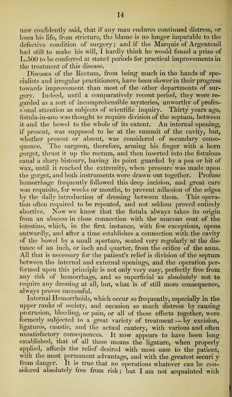 now confidently said, that if any man endures continued distress, or loses his life, from stricture, the blame is no longer imputable to the defective condition of surgery; and if the Marquis of Argenteuil had still to make his will, I hardly think he would found a prize of L.500 to be conferred at stated periods for practical improvements in the treatment of this disease. Diseases of the Rectum, from being much in the hands of spe¬ cialists and irregular practitioners, have been slower in their progress towards improvement than most of the other departments of sur- gerv. Indeed, until a comparatively recent period, they were re¬ garded as a sort of incomprehensible mysteries, unworthy of profes¬ sional attention as subjects of scientific inquiry. Thirty years ago, fistula-in-ano was thought to require division of the septum, between it and the bowel to the whole of its extent. An internal opening, if present, was supposed to be at the summit of the cavity, but, whether present or absent, was considered of secondary conse¬ quence. The surgeon, therefore, arming his finger with a horn gorget, thrust it up the rectum, and then inserted into the fistulous canal a sharp bistoury, having its point guarded by a pea or bit of wax, until it reached the extremity, when pressure was made upon the gorget, and both instruments were drawn out together. Profuse hemorrhage frequently followed this deep incision, and great care was requisite, for weeks or months, to prevent adhesion of the edges by the daily introduction of dressing between them. This opera¬ tion often required to be repeated, and not seldom proved entirely abortive. Now we know that the fistula always takes its origin from an abscess in close connection with the mucous coat of the intestine, which, in the first instance, with few exceptions, opens outwardly, and after a time establishes a connection with the cavity of the bowel by a small aperture, seated very regularly at the dis¬ tance of an inch, or inch and quarter, from the orifice of the anus. All that is necessary for the patient’s relief is division of the septum between the internal and external openings, and the operation per¬ formed upon this principle is not only very easy, perfectly free from any risk of hemorrhage, and so superficial as absolutely not to require any dressing at all, but, what is of still more consequence, always proves successful. Internal Hemorrhoids, which occur so frequently, especially in the upper ranks of society, and occasion so much distress by causing protrusion, bleeding, or pain, or all of these effects together, were formerly subjected to a great variety of treatment — by excision, ligatures, caustic, and the actual cautery, with various and often unsatisfactory consequences. It now appears to have been long established, that of all these means the ligature, when properly applied, affords the relief desired with most ease to the patient, with the most permanent advantage, and with the greatest securi y from danger. It is true that no operations whatever can be con¬ sidered absolutely free from risk; but I am not acquainted with