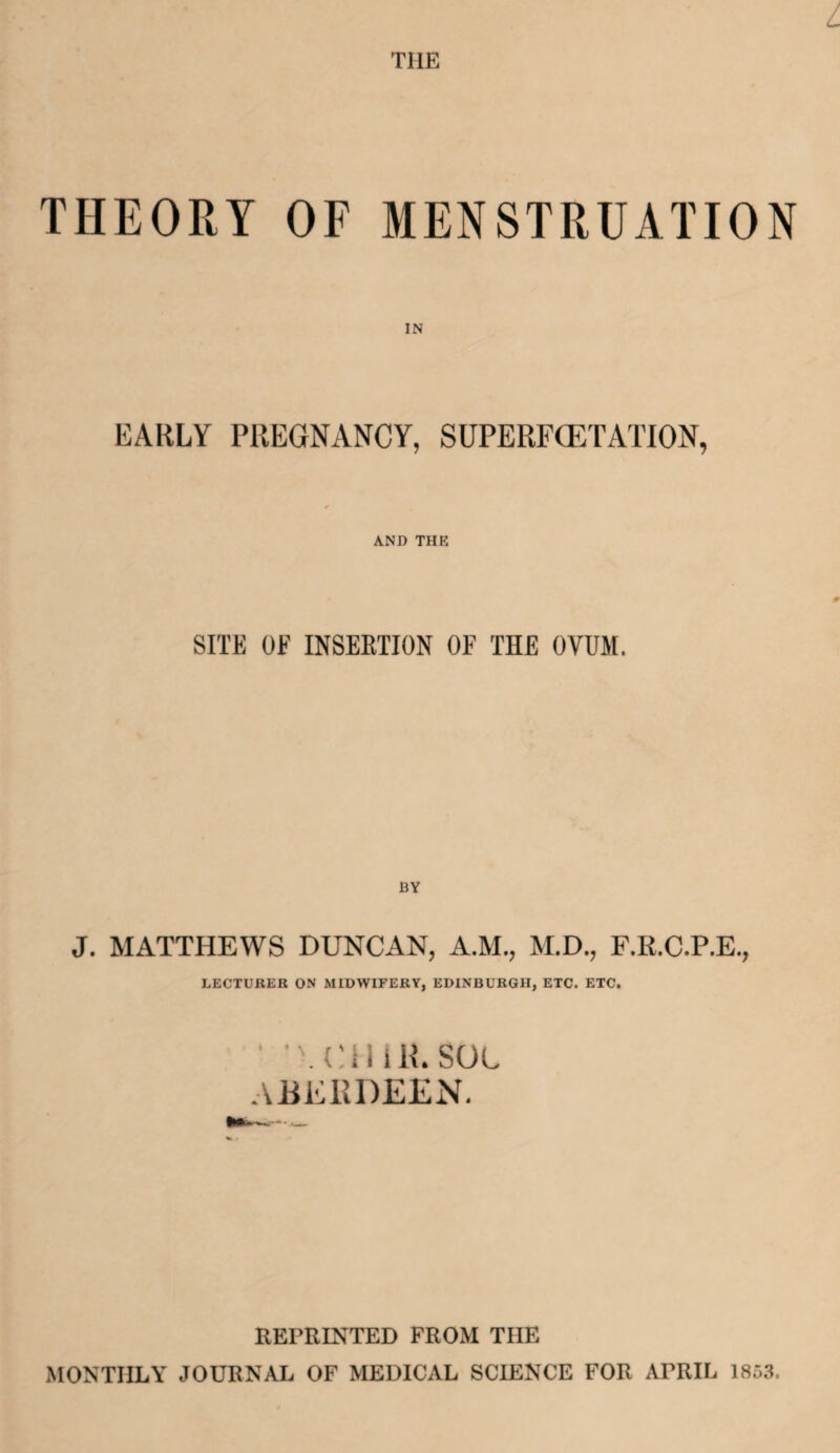 the THEORY OF MENSTRUATION EARLY PREGNANCY, SUPERFCETATION, AND THE SITE OF INSERTION OF THE OVUM. J. MATTHEWS DUNCAN, A.M., M.D., F.R.C.P.E., LECTURER ON MIDWIFERY, EDINBURGH, ETC. ETC. . i i R. SOL ABERDEEN. REPRINTED FROM TIIE MONTHLY JOURNAL OF MEDICAL SCIENCE FOR APRIL 1853.