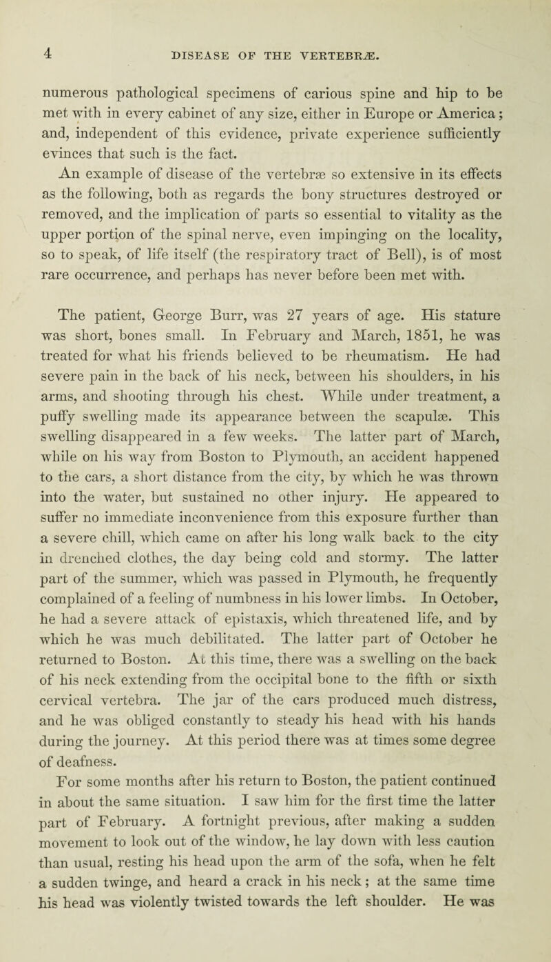 numerous pathological specimens of carious spine and hip to be met with in every cabinet of any size, either in Europe or America; and, independent of this evidence, private experience sufficiently evinces that such is the fact. An example of disease of the vertebrae so extensive in its effects as the following, both as regards the bony structures destroyed or removed, and the implication of parts so essential to vitality as the upper portion of the spinal nerve, even impinging on the locality, so to speak, of life itself (the respiratory tract of Bell), is of most rare occurrence, and perhaps has never before been met with. The patient, George Burr, was 27 years of age. His stature was short, bones small. In February and March, 1851, he was treated for what his friends believed to be rheumatism. He had severe pain in the back of his neck, between his shoulders, in his arms, and shooting through his chest. While under treatment, a puffy swelling made its appearance between the scapulae. This swelling disappeared in a few weeks. The latter part of March, while on his way from Boston to Plymouth, an accident happened to the cars, a short distance from the city, by which he was thrown into the water, but sustained no other injury. He appeared to suffer no immediate inconvenience from this exposure further than a severe chill, which came on after his long walk back to the city in drenched clothes, the day being cold and stormy. The latter part of the summer, which was passed in Plymouth, he frequently complained of a feeling of numbness in his lower limbs. In October, he had a severe attack of epistaxis, which threatened life, and by which he was much debilitated. The latter part of October he returned to Boston. At this time, there was a swelling on the back of his neck extending from the occipital bone to the fifth or sixth cervical vertebra. The jar of the cars produced much distress, and he was obliged constantly to steady his head with his hands during the journey. At this period there was at times some degree of deafness. For some months after his return to Boston, the patient continued in about the same situation. I saw him for the first time the latter part of February. A fortnight previous, after making a sudden movement to look out of the window, he lay down with less caution than usual, resting his head upon the arm of the sofa, when he felt a sudden twinge, and heard a crack in his neck; at the same time his head was violently twisted towards the left shoulder. He was