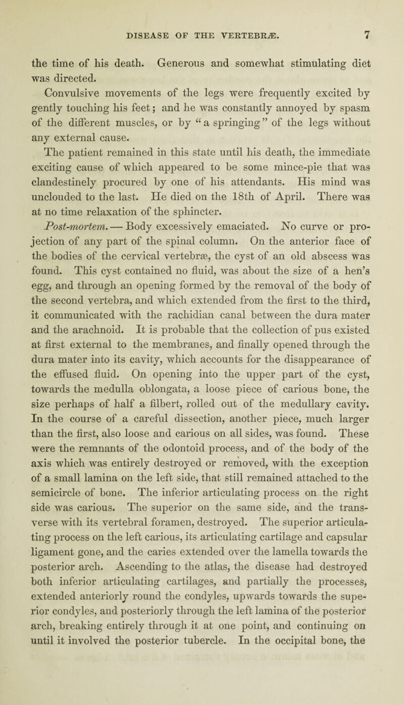 the time of his death. Generous and somewhat stimulating diet was directed. Convulsive movements of the legs were frequently excited by gently touching his feet; and he was constantly annoyed by spasm of the different muscles, or by u a springing ” of the legs without any external cause. The patient remained in this state until his death, the immediate exciting cause of which appeared to be some mince-pie that was clandestinely procured by one of his attendants. His mind was unclouded to the last. He died on the 18th of April. There was at no time relaxation of the sphincter. Post-mortem. — Body excessively emaciated. No curve or pro¬ jection of any part of the spinal column. On the anterior face of the bodies of the cervical vertebras, the cyst of an old abscess was found. This cyst contained no fluid, was about the size of a hen’s egg, and through an opening formed by the removal of the body of the second vertebra, and which extended from the first to the third, it communicated with the rachidian canal between the dura mater and the arachnoid. It is probable that the collection of pus existed at first external to the membranes, and finally opened through the dura mater into its cavity, which accounts for the disappearance of the effused fluid. On opening into the upper part of the cyst, towards the medulla oblongata, a loose piece of carious bone, the size perhaps of half a filbert, rolled out of the medullary cavity. In the course of a careful dissection, another piece, much larger than the first, also loose and carious on all sides, was found. These were the remnants of the odontoid process, and of the body of the axis which was entirely destroyed or removed, with the exception of a small lamina on the left side, that still remained attached to the semicircle of bone. The inferior articulating process on the right side was carious. The superior on the same side, and the trans¬ verse with its vertebral foramen, destroyed. The superior articula¬ ting process on the left carious, its articulating cartilage and capsular ligament gone, and the caries extended over the lamella towards the posterior arch. Ascending to the atlas, the disease had destroyed both inferior articulating cartilages, and partially the processes, extended anteriorly round the condyles, upwards towards the supe¬ rior condyles, and posteriorly through the left lamina of the posterior arch, breaking entirely through it at one point, and continuing on until it involved the posterior tubercle. In the occipital bone, the