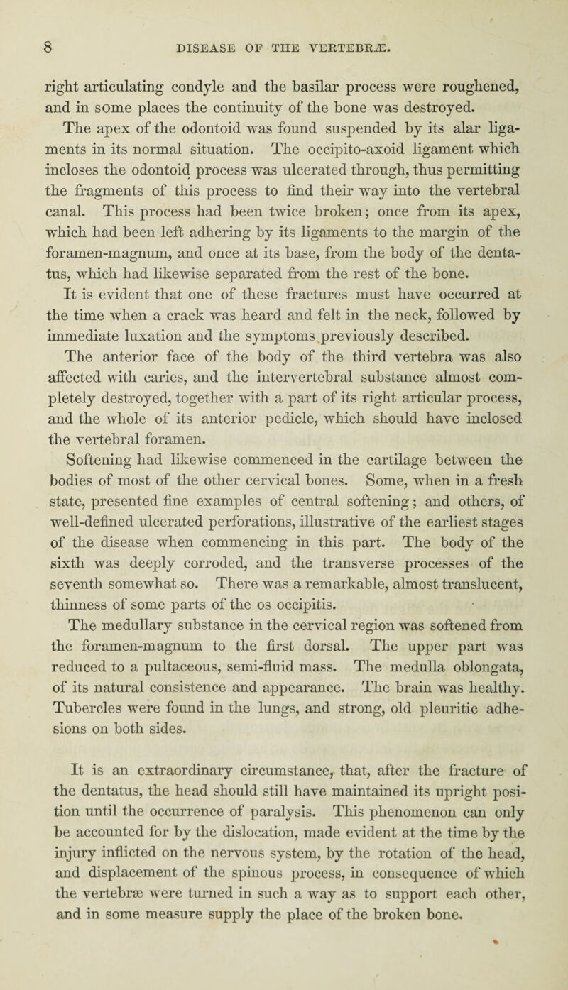 right articulating condyle and the basilar process were roughened, and in some places the continuity of the bone was destroyed. The apex of the odontoid was found suspended by its alar liga¬ ments in its normal situation. The occipito-axoid ligament which incloses the odontoid process was ulcerated through, thus permitting the fragments of this process to find their way into the vertebral canal. This process had been twice broken; once from its apex, which had been left adhering by its ligaments to the margin of the foramen-magnum, and once at its base, from the body of the denta- tus, which had likewise separated from the rest of the bone. It is evident that one of these fractures must have occurred at the time when a crack was heard and felt in the neck, followed by immediate luxation and the symptoms previously described. The anterior face of the body of the third vertebra was also affected with caries, and the intervertebral substance almost com¬ pletely destroyed, together with a part of its right articular process, and the whole of its anterior pedicle, which should have inclosed the vertebral foramen. Softening had likewise commenced in the cartilage between the bodies of most of the other cervical bones. Some, when in a fresh state, presented fine examples of central softening; and others, of well-defined ulcerated perforations, illustrative of the earliest stages of the disease when commencing in this part. The body of the sixth was deeply corroded, and the transverse processes of the seventh somewhat so. There was a remarkable, almost translucent, thinness of some parts of the os occipitis. The medullary substance in the cervical region was softened from the foramen-magnum to the first dorsal. The upper part was reduced to a pultaceous, semi-fluid mass. The medulla oblongata, of its natural consistence and appearance. The brain was healthy. Tubercles were found in the lungs, and strong, old pleuritic adhe¬ sions on both sides. It is an extraordinary circumstance, that, after the fracture of the dentatus, the head should still have maintained its upright posi¬ tion until the occurrence of paralysis. This phenomenon can only be accounted for by the dislocation, made evident at the time by the injury inflicted on the nervous system, by the rotation of the head, and displacement of the spinous process, in consequence of which the vertebrae were turned in such a way as to support each other, and in some measure supply the place of the broken bone.