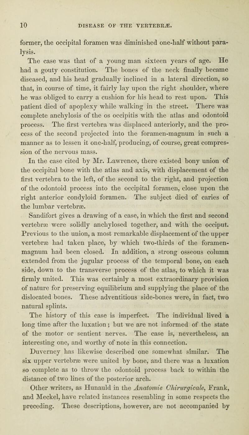 former, the occipital foramen was diminished one-half without para¬ lysis. The case was that of a young man sixteen years of age. He had a gouty constitution. The hones of the neck finally became diseased, and his head gradually inclined in a lateral direction, so that, in course of time, it fairly lay upon the right shoulder, where he was obliged to carry a cushion for his head to rest upon. This patient died of apoplexy while walking in the street. There was complete anchylosis of the os occipitis with the atlas and odontoid process. The first vertebra was displaced anteriorly, and the pro¬ cess of the second projected into the foramen-magnum in such a manner as to lessen it one-half, producing, of course, great compres¬ sion of the nervous mass. In the case cited by Mr. Lawrence, there existed bony union of the occipital bone with the atlas and axis, with displacement of the first vertebra to the left, of the second to the right, and projection of the odontoid process into the occipital foramen, close upon the right anterior condyloid foramen. The subject died of caries of the lumbar vertebrae. Sandifort gives a drawing of a case, in which the first and second vertebrae were solidly anchylosed together, and with the occiput. Previous to the union, a most remarkable displacement of the upper vertebrae had taken place, by which two-thirds of the foramen- magnum had been closed. In addition, a strong osseous column extended from the jugular process of the temporal bone, on each side, down to the transverse process of the atlas, to which it was firmly united. This was certainly a most extraordinary provision of nature for preserving equilibrium and supplying the place of the dislocated bones. These adventitious side-bones were, in fact, two natural splints. The history of this case is imperfect. The individual lived a long time after the luxation; but we are not informed of the state of the motor or sentient nerves. The case is, nevertheless, an interesting one, and worthy of note in this connection. Huverney has likewise described one somewhat similar. The six upper vertebras were united by bone, and there was a luxation so complete as to throw the odontoid process back to within the distance of two lines of the posterior arch. Other writers, as Hunauld in the Anatomie Chirurgicale, Frank, and Meckel, have related instances resembling in some respects the preceding. These descriptions, however, are not accompanied by