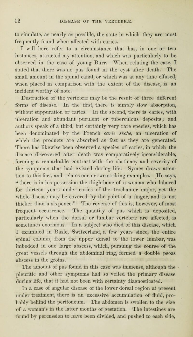 to simulate, as nearly as possible, the state in which they are most frequently found when affected with caries. I will here refer to a circumstance that has, in one or two instances, attracted my attention, and which was particularly to be observed in the case of young Burr. When relating the case, I stated that there was no pus found in the cyst after death. The small amount in the spinal canal, or which was at any time effused, when placed in comparison with the extent of the disease, is an incident worthy of note. Destruction of the vertebrae may be the result of three different forms of disease. In the first, there is simply slow absorption, without suppuration or caries. In the second, there is caries, with ulceration and abundant purulent or tuberculous deposits; and authors speak of a third, but certainly very rare species, which has been denominated by the French carie seche, an ulceration of which the products are absorbed as fast as they are generated. There has likewise been observed a species of caries, in which the disease discovered after death was comparatively inconsiderable, forming a remarkable contrast with the obstinacy and severity of the symptoms that had existed during life. Symes draws atten¬ tion to this fact, and relates one or two striking examples. He says, “ there is in his possession the thigh-bone of a woman who labored for thirteen years under caries of the trochanter major, yet the whole disease may be covered by the point of a finger, and is not thicker than a sixpence.” The reverse of this is, however, of most frequent occurrence. The quantity of pus which is deposited, particularly when the dorsal or lumbar vertebras are affected, is sometimes enormous. In a subject who died of this disease, which I examined in Basle, Switzerland, a few years since, the entire spinal column, from the upper dorsal to the lower lumbar, was imbedded in one large abscess, which, pursuing the course of the great vessels through the abdominal ring, formed a double psoas abscess in the groins. The amount of pus found in this case was immense, although the pleuritic and other symptoms had so veiled the primary disease during life, that it had not been with certainty diagnosticated. In a case of angular disease of the lower dorsal region at present under treatment, there is an excessive accumulation of fluid, pro¬ bably behind the peritoneum. The abdomen is swollen to the size of a woman’s in the latter months of gestation. The intestines are found by percussion to have been divided, and pushed to each side,