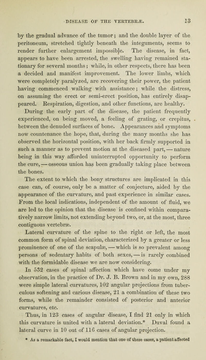 by the gradual advance of the tumor; and the double layer of the peritoneum, stretched tightly beneath the integuments, seems to render further enlargement impossible. The disease, in fact, appears to have been arrested, the swelling having remained sta¬ tionary for several months ; while, in other respects, there has been a decided and manifest improvement. The lower limbs, which were completely paralyzed, are recovering their power, the patient having commenced walking with assistance; while the distress, on assuming the erect or semi-erect position, has entirely disap¬ peared. Respiration, digestion, and other functions, are healthy. During the early part of the disease, the patient frequently experienced, on being moved, a feeling of grating, or crepitus, . between the denuded surfaces of bone. Appearances and symptoms now countenance the hope, that, during the many months she has observed the horizontal position, with her back firmly supported in such a manner as to prevent motion at the diseased part, — nature being in this way afforded uninterrupted opportunity to perform the cure, -— osseous union has been gradually taking place between the bones. The extent to which the bony structures are implicated in this case can, of course, only be a matter of conjecture, aided by the appearance of the curvature, and past experience in similar cases. From the local indications, independent of the amount of fluid, we are led to the opinion that the disease is confined within compara¬ tively narrow limits, not extending beyond two, or, at the most, three contiguous vertebras. Lateral curvature of the spine to the right or left, the most common form of spinal deviation, characterized by a greater or less prominence of one of the scapulas, — which is so prevalent among persons of sedentary habits of both sexes, — is rarely combined with the formidable disease we are now considering. In 532 cases of spinal affection which have come under my observation, in the practice of Dr. J. B. Brown and in my own, 288 were simple lateral curvatures, 102 angular projections from tuber¬ culous softening and carious disease, 21a combination of these two forms, while the remainder consisted of posterior and anterior curvatures, etc. Thus, in 123 cases of angular disease, I find 21 only in which this curvature is united with a lateral deviation.* Duval found a lateral curve in 10 out of 116 cases of angular projection. * As a remarkable fact, I would mention that one of these cases, a patient affected