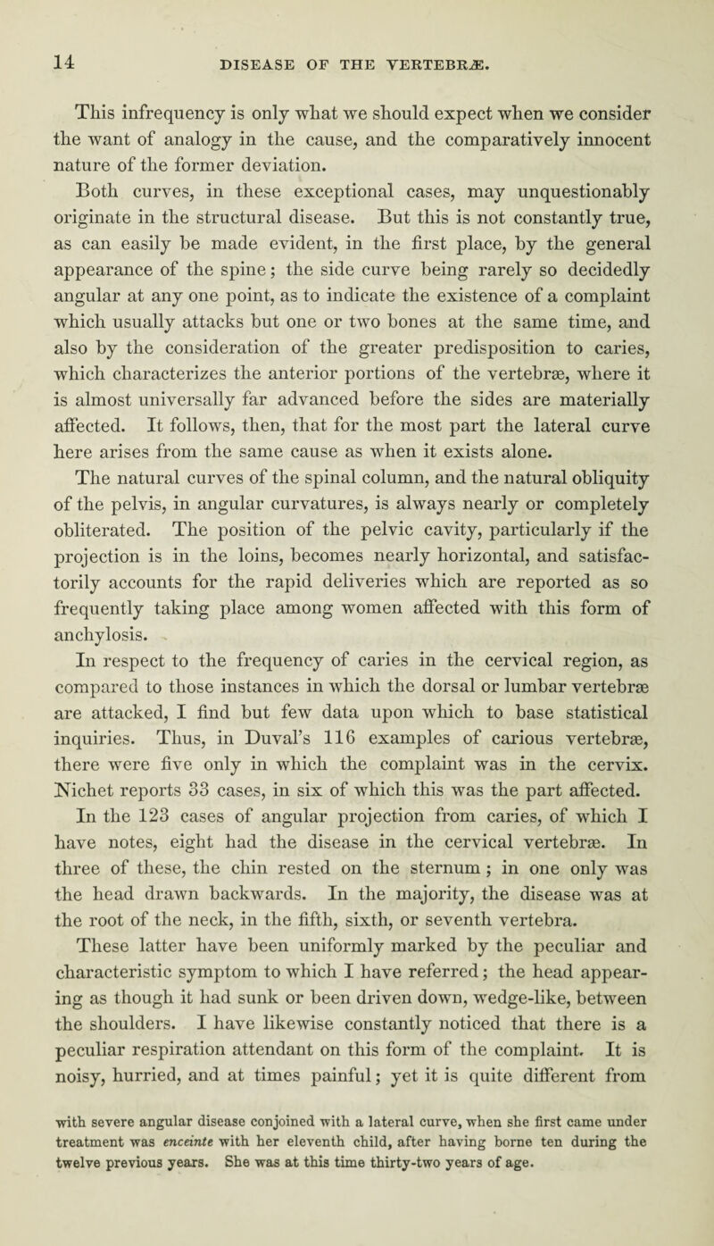 This infrequency is only what we should expect when we consider the want of analogy in the cause, and the comparatively innocent nature of the former deviation. Both curves, in these exceptional cases, may unquestionably originate in the structural disease. But this is not constantly true, as can easily be made evident, in the first place, by the general appearance of the spine; the side curve being rarely so decidedly angular at any one point, as to indicate the existence of a complaint which usually attacks but one or two bones at the same time, and also by the consideration of the greater predisposition to caries, which characterizes the anterior portions of the vertebrae, where it is almost universally far advanced before the sides are materially affected. It follows, then, that for the most part the lateral curve here arises from the same cause as when it exists alone. The natural curves of the spinal column, and the natural obliquity of the pelvis, in angular curvatures, is always nearly or completely obliterated. The position of the pelvic cavity, particularly if the projection is in the loins, becomes nearly horizontal, and satisfac¬ torily accounts for the rapid deliveries which are reported as so frequently taking place among women affected with this form of anchylosis. In respect to the frequency of caries in the cervical region, as compared to those instances in which the dorsal or lumbar vertebras are attacked, I find but few data upon which to base statistical inquiries. Thus, in Duval’s 116 examples of carious vertebras, there were five only in which the complaint was in the cervix. Nichet reports 33 cases, in six of which this was the part affected. In the 123 cases of angular projection from caries, of which I have notes, eight had the disease in the cervical vertebrae. In three of these, the chin rested on the sternum ; in one only was the head drawn backwards. In the majority, the disease was at the root of the neck, in the fifth, sixth, or seventh vertebra. These latter have been uniformly marked by the peculiar and characteristic symptom to which I have referred; the head appear¬ ing as though it had sunk or been driven down, wedge-like, between the shoulders. I have likewise constantly noticed that there is a peculiar respiration attendant on this form of the complaint. It is noisy, hurried, and at times painful; yet it is quite different from ■with severe angular disease conjoined with a lateral curve, when she first came under treatment was enceinte with her eleventh child, after having borne ten during the twelve previous years. She was at this time thirty-two years of age.