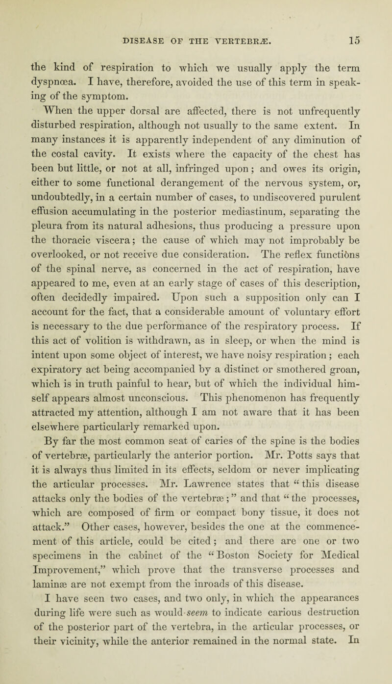 the kind of respiration to which we usually apply the term dyspnoea. I have, therefore, avoided the use of this term in speak¬ ing of the symptom. When the upper dorsal are affected, there is not unfrequently disturbed respiration, although not usually to the same extent. In many instances it is apparently independent of any diminution of the costal cavity. It exists where the capacity of the chest has been but little, or not at all, infringed upon; and owes its origin, either to some functional derangement of the nervous system, or, undoubtedly, in a certain number of cases, to undiscovered purulent effusion accumulating in the posterior mediastinum, separating the pleura from its natural adhesions, thus producing a pressure upon the thoracic viscera; the cause of which may not improbably be overlooked, or not receive due consideration. The reflex functions of the spinal nerve, as concerned in the act of respiration, have appeared to me, even at an early stage of cases of this description, often decidedly impaired. Upon such a supposition only can I account for the fact, that a considerable amount of voluntary effort is necessary to the due performance of the respiratory process. If this act of volition is withdrawn, as in sleep, or when the mind is intent upon some object of interest, we have noisy respiration ; each expiratory act being accompanied by a distinct or smothered groan, wdiich is in truth painful to hear, but of which the individual him¬ self appears almost unconscious. This phenomenon has frequently attracted my attention, although I am not aware that it has been elsewhere particularly remarked upon. By far the most common seat of caries of the spine is the bodies of vertebrae, particularly the anterior portion. Mr. Potts says that it is always thus limited in its effects, seldom or never implicating the articular processes. Mr. Lawrence states that “ this disease attacks only the bodies of the vertebrae ; ” and that “ the processes, which are composed of firm or compact bony tissue, it does not attack.” Other cases, however, besides the one at the commence¬ ment of this article, could be cited; and there are one or two specimens in the cabinet of the “ Boston Society for Medical Improvement,” which prove that the transverse jorocesses and laminae are not exempt from the inroads of this disease. I have seen two cases, and two only, in which the appearances during life were such as would seem to indicate carious destruction of the posterior part of the vertebra, in the articular processes, or their vicinity, while the anterior remained in the normal state. In