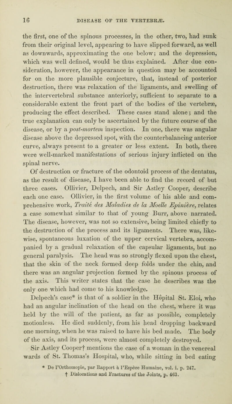 the first, one of the spinous processes, in the other, two, had sunk from their original level, appearing to have slipped forward, as well as downwards, approximating the one below; and the depression, which was well defined, would be thus explained. After due con¬ sideration, however, the appearance in question may be accounted for on the more plausible conjecture, that, instead of posterior destruction, there was relaxation of the ligaments, and swelling of the intervertebral substance anteriorly, sufficient to separate to a considerable extent the front part of the bodies of the vertebras, producing the effect described. These cases Stand alone; and the true explanation can only be ascertained by the future course of the disease, or by a post-mortem inspection. In one, there was angular disease above the depressed spot, with the counterbalancing anterior curve, always present to a greater or less extent. In both, there were well-marked manifestations of serious injury inflicted on the spinal nerve. Of destruction or fracture of the odontoid process of the dentatus, as the result of disease, I have been able to find the record of but three cases. Ollivier, Delpech, and Sir Astley Cooper, describe each one case. Ollivier, in the first volume of his able and com¬ prehensive work, Traite des Maladies de la Moelle Epiniere, relates a case somewhat similar to that of young Burr, above narrated. The disease, however, was not so extensive, being limited chiefly to the destruction of the process and its ligaments. There was, like¬ wise, spontaneous luxation of the upper cervical vertebra, accom¬ panied by a gradual relaxation of the capsular ligaments, but no general paralysis. The head was so strongly flexed upon the chest, that the skin of the neck formed deep folds under the chin, and there was an angular projection formed by the spinous process of the axis. This writer states that the case he describes was the only one which had come to his knowledge. Delpech’s case* is that of a soldier in the Ilopital St. Eloi, who had an angular inclination of the head on the chest, where it was held by the will of the patient, as far as possible, completely motionless. He died suddenly, from his head dropping backward one morning, when he was raised to have his bed made. The body of the axis, and its process, were almost completely destroyed. Sir Astley Cooperf mentions the case of a woman in the venereal wards of St. Thomas’s Hospital, who, while sitting in bed eating * De l’Orthomopie, par Rapport k l’Espece Humaine, vol. i. p. 247. t Dislocations and Fractures of the Joints, p. 463.