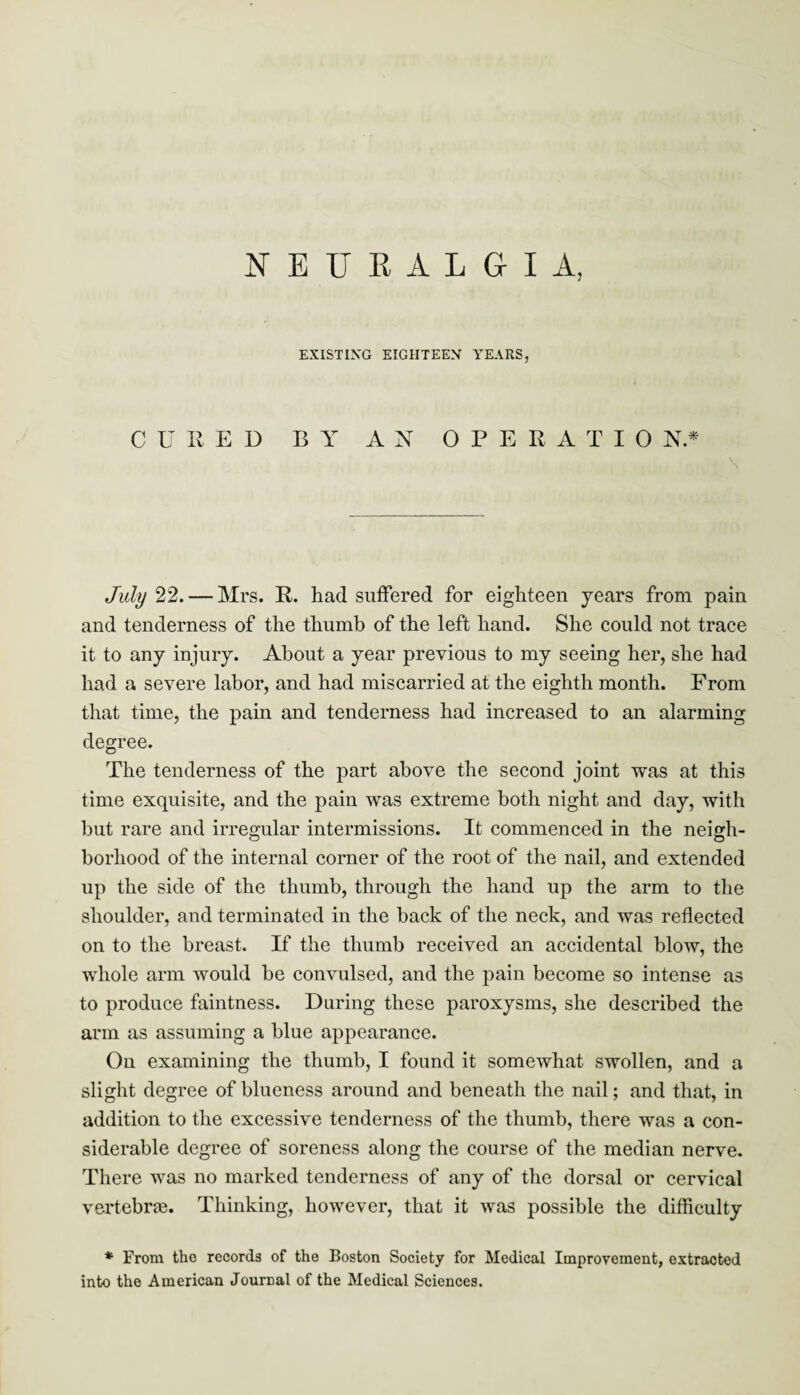 NEURALGIA, EXISTING EIGHTEEN YEARS, CURED BY AN OPERATIC) N * July 22. — Mrs. R. had suffered for eighteen years from pain and tenderness of the thumb of the left hand. She could not trace it to any injury. About a year previous to my seeing her, she had had a severe labor, and had miscarried at the eighth month. From that time, the pain and tenderness had increased to an alarming degree. The tenderness of the part above the second joint was at this time exquisite, and the pain was extreme both night and day, with but rare and irregular intermissions. It commenced in the neigh¬ borhood of the internal corner of the root of the nail, and extended up the side of the thumb, through the hand up the arm to the shoulder, and terminated in the back of the neck, and was reflected on to the breast. If the thumb received an accidental blow, the whole arm would be convulsed, and the pain become so intense as to produce faintness. During these paroxysms, she described the arm as assuming a blue appearance. On examining the thumb, I found it somewhat swollen, and a slight degree of blueness around and beneath the nail; and that, in addition to the excessive tenderness of the thumb, there was a con¬ siderable degree of soreness along the course of the median nerve. There was no marked tenderness of any of the dorsal or cervical vertebrie. Thinking, however, that it was possible the difficulty * From the records of the Boston Society for Medical Improvement, extracted into the American Journal of the Medical Sciences.