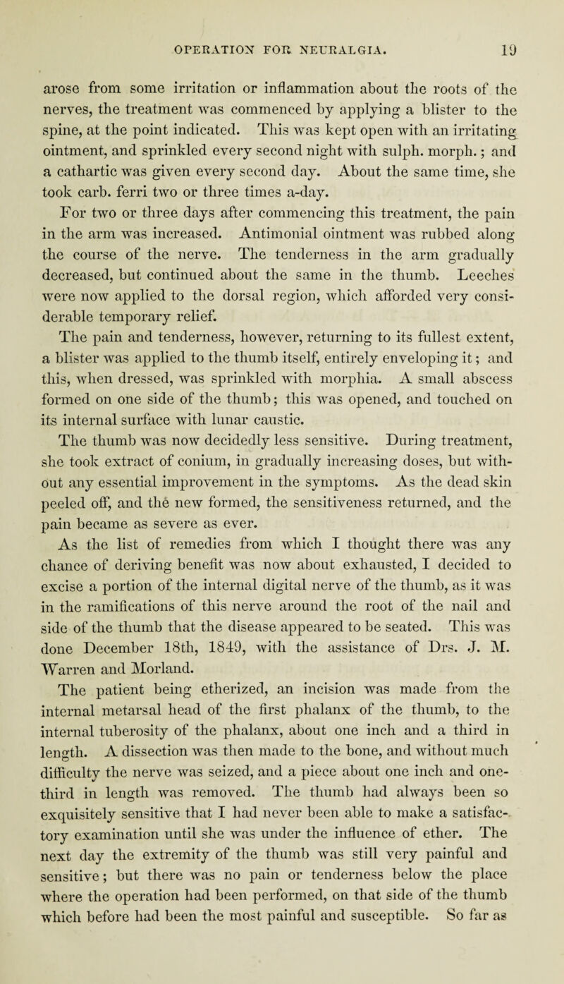 arose from some irritation or inflammation about the roots of the nerves, the treatment was commenced by applying a blister to the spine, at the point indicated. This was kept open with an irritating ointment, and sprinkled every second night with sulph. morph.; and a cathartic was given every second day. About the same time, she took carb. ferri two or three times a-day. For two or three days after commencing this treatment, the pain in the arm was increased. Antimonial ointment was rubbed along the course of the nerve. The tenderness in the arm gradually decreased, but continued about the same in the thumb. Leeches were now applied to the dorsal region, which afforded very consi¬ derable temporary relief. The pain and tenderness, however, returning to its fullest extent, a blister was applied to the thumb itself, entirely enveloping it; and this, when dressed, was sprinkled with morphia. A small abscess formed on one side of the thumb; this was opened, and touched on its internal surface with lunar caustic. The thumb was now decidedly less sensitive. During treatment, she took extract of conium, in gradually increasing doses, but with¬ out any essential improvement in the symptoms. As the dead skin peeled off, and the new formed, the sensitiveness returned, and the pain became as severe as ever. As the list of remedies from which I thought there was any chance of deriving benefit was now about exhausted, I decided to excise a portion of the internal digital nerve of the thumb, as it was in the ramifications of this nerve around the root of the nail and side of the thumb that the disease appeared to be seated. This was done December 18th, 1849, with the assistance of Drs. J. M. Warren and Morland. The patient being etherized, an incision was made from the internal metarsal head of the first phalanx of the thumb, to the internal tuberosity of the phalanx, about one inch and a third in length. A dissection was then made to the bone, and without much difficulty the nerve was seized, and a piece about one inch and one- tliird in length was removed. The thumb had always been so exquisitely sensitive that I had never been able to make a satisfac¬ tory examination until she was under the influence of ether. The next day the extremity of the thumb was still very painful and sensitive; but there was no pain or tenderness below the place where the operation had been performed, on that side of the thumb which before had been the most painful and susceptible. So far as