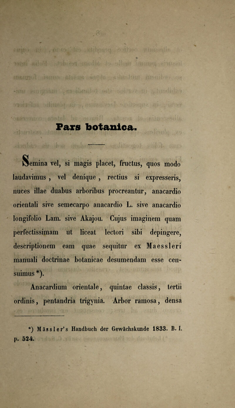 Pars botanica femina vel, si magis placet, fructus, quos modo laudavimus , vel denique , rectius si expresseris, nuces illae duabus arboribus procreantur, anacardio * *■ ». 'i orientali sive semecarpo anacardio L. sive anacardio longifolio Lam. sive Akajou. Cujus imaginem quam perfectissimam ut liceat lectori sibi depingere, descriptionem eam quae sequitur ex Maessleri manuali doctrinae botanicae desumendam esse cen- suimus *). Anacardium orientale, quintae classis, tertii ordinis, pentandria trigynia. Arbor ramosa, densa *) Massler’s Handbuch der Gewachskunde 1833. B. I.