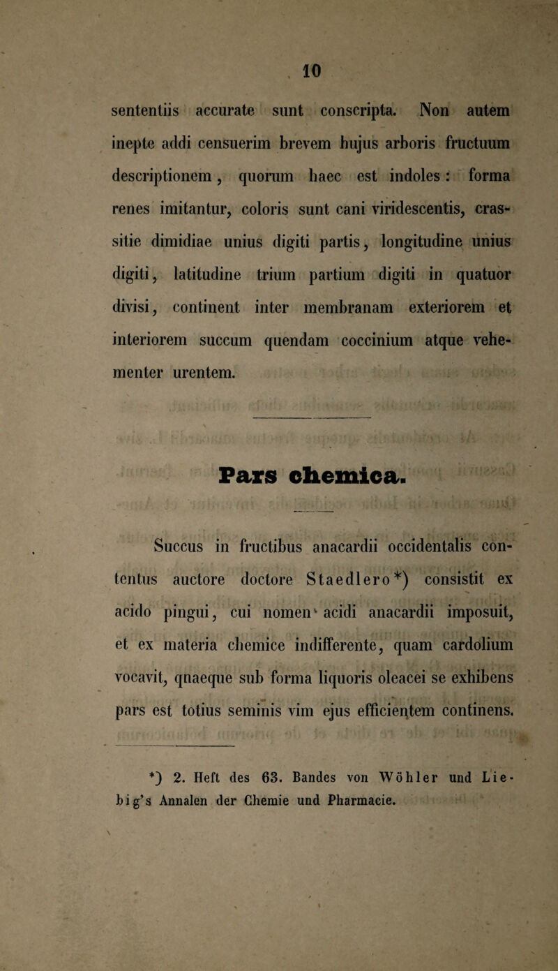 . 10 sententiis accurate sunt conscripta. Non autem inepte addi censuerim brevem hujus arboris fructuum descriptionem, quorum haec est indoles: forma renes imitantur, coloris sunt cani viridescentis, cras- sitie dimidiae unius digiti partis, longitudine unius digiti, latitudine trium partium digiti in quatuor divisi, continent inter membranam exteriorem et interiorem succum quendam coccinium atque vehe¬ menter urentem. Pars chemica. v ; \ ' - i* '■ \ 'X $K.. Succus in fructibus anacardii occidentalis con¬ tentus auctore doctore Staedlero*) consistit ex ^ t * acido pingui, cui nomenv acidi anacardii imposuit, et ex materia chemice indifferente, quam cardolium vocavit, qnaeque sub forma liquoris oleacei se exhibens pars est totius seminis vim ejus efficieqtem continens. v' t , i i *) 2. Heft des 63. Bandes von Wohler und Lie- big’s Annalen der Ghemie und Pharmacie.