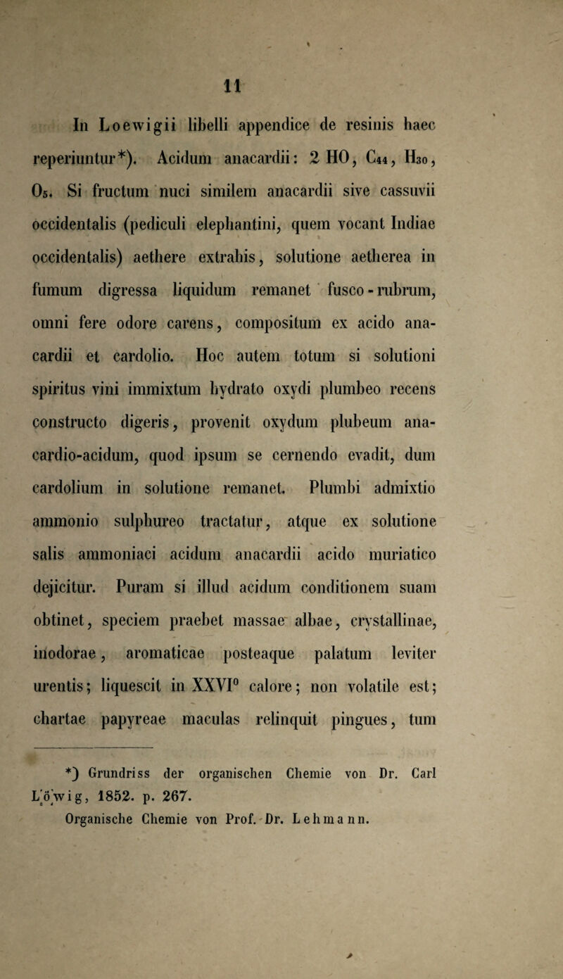 In L oewigii libelli appendice de resinis haec reperiuntur*). Acidum anacardii: 2 HO, C44, H30, O5. Si fructum nuci similem anacardii sive cassuvii occidentalis (pediculi elephantini, quem vocant Indiae occidentalis) aethere extrahis, solutione aetherea in fumum digressa liquidum remanet fusco - rubrum, omni fere odore carens, compositum ex acido ana¬ cardii et cardolio. Hoc autem totum si solutioni spiritus vini immixtum hydrato oxydi plumbeo recens constructo digeris, provenit oxydum plubeum ana- cardio-acidum, quod ipsum se cernendo evadit, dum cardolium in solutione remanet. Plumbi admixtio ammonio sulphureo tractatur, atque ex solutione salis ammoniaci acidum anacardii acido muriatico dejicitur. Puram si illud acidum conditionem suam obtinet, speciem praebet massae albae, crystallinae, inodorae, aromaticae posteaque palatum leviter urentis; liquescit in XXVI0 calore; non volatile est; chartae papyreae maculas relinquit pingues, tum *) Grundriss der organischen Cliemie von Dr. Cari I/owig, 1852. p. 267. Organische Chemie von Prof. Dr. Lehmann.
