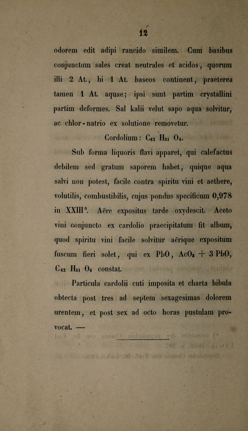 odorem edit adipi rancido similem. Cum basibus conjunctum sales creat neutrales et acidos, quorum illi 2 At., hi 1 At. baseos continent, praeterea tamen 1 At. aquae; ipsi sunt partim crystallini partim deformes. Sal kalii velut sapo aqua solvitur, ac chlor-natrio ex solutione removetur. Cordolium: C42 H31 04. Sub forma liquoris flavi apparet, qui calefactus debilem sed gratum saporem habet, quique aqua salvi non potest, facile contra spiritu vini et aethere, volutilis, combustibilis, cujus pondus specificum 0,978 in XXIII0. Aere expositus tarde oxydescit. Aceto vini conjuncto ex cardolio praecipitatum fit album, quod spiritu vini facile solvitur aerique expositum fuscum fieri solet, qui ex PbO, AcO* + 3 PbO, C42 H31 O4 constat. Particula cardolii cuti imposita et charta bibula obtecta post tres ad septem sexagesimas dolorem urentem, et post sex ad octo horas pustulam pro¬ vocat.