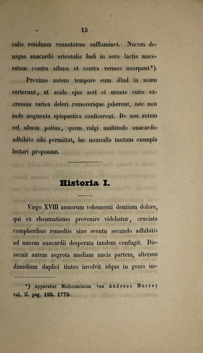 15 culis residuam venustatem sufflaminet. Nucem de¬ nique anacardii orientalis Indi in sero lactis mace¬ ratam contra athma et contra vermes usurpant*). Proximo autem tempore eum illud in usum verterunt, ut acido ejus acri et urente cutis ex- cressus varios deleri removerique juberent, nec non inde unguenta epispastica conticerent. De usu autem vel ubusu potius, quem vulgi multitudo anacardio adhibito sibi permittat, hic nonnulla tantum exempla lectori proponam. Historia I. Virgo XVIII annorum vehementi dentium dolore, qui ex rheumatismo provenire videbatur, cruciata 4 compheribus remediis sine eventu secundo adhibitis ad nucem anacardii desperata tandem confugit. Dis¬ secuit autem aegrota mediam nucis partem, alterum dimidium duplici tinteo involvit idque in genis im- *) Apparatus Medicaminum von And reas Murrey vol. II. pag. 193. 1779.