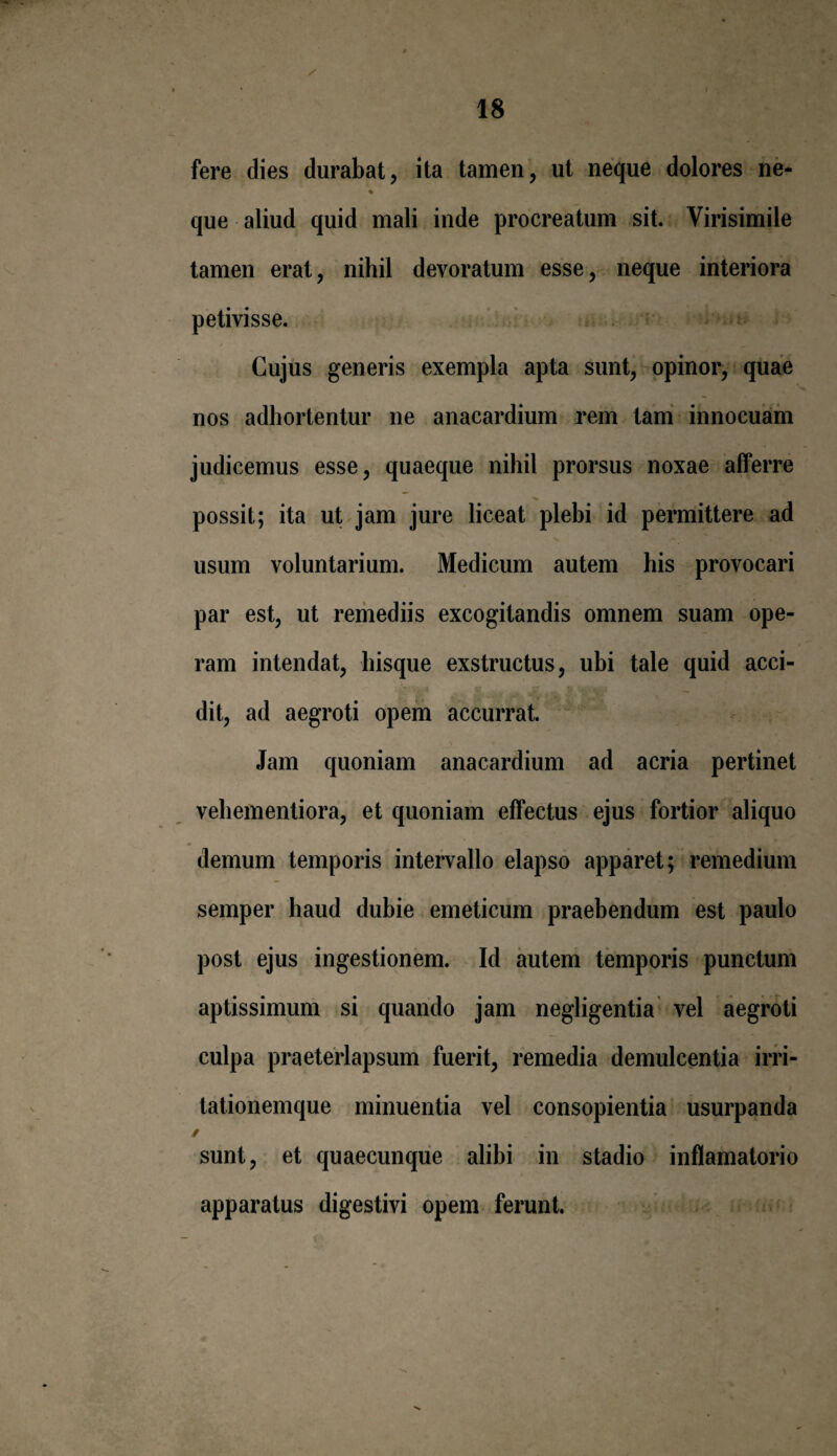 fere dies durabat, ita tamen, ut neque dolores ne- ♦ que aliud quid mali inde procreatum sit. Yirisimile tamen erat, nihil devoratum esse, neque interiora petivisse. Cujus generis exempla apta sunt, opinor, quae nos adhortentur ne anacardium rem tam innocuam judicemus esse, quaeque nihil prorsus noxae afferre possit; ita ut jam jure liceat plebi id permittere ad usum voluntarium. Medicum autem his provocari par est, ut remediis excogitandis omnem suam ope¬ ram intendat, hisque exstructus, ubi tale quid acci¬ dit, ad aegroti opem accurrat. Jam quoniam anacardium ad acria pertinet vehementiora, et quoniam effectus ejus fortior aliquo demum temporis intervallo elapso apparet ; remedium semper haud dubie emeticum praebendum est paulo post ejus ingestionem. Id autem temporis punctum aptissimum si quando jam negligentia vel aegroti culpa praeterlapsum fuerit, remedia demulcentia irri¬ tationemque minuentia vel consopientia usurpanda / sunt, et quaecunque alibi in stadio inflamatorio apparatus digestivi opem ferunt.