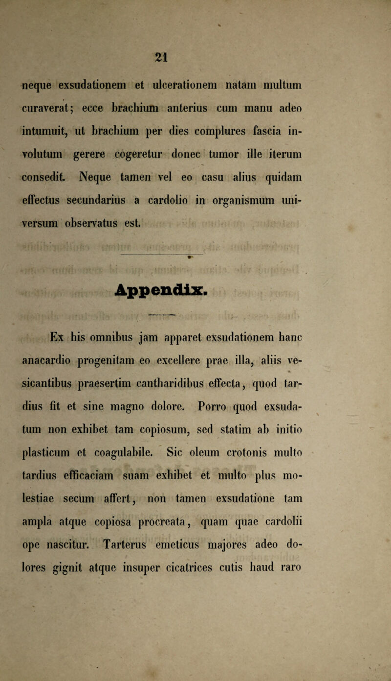 4 neque exsudationem et ulcerationem natam multum y curaverat; ecce brachium anterius cum manu adeo intumuit, ut brachium per dies complures fascia in¬ volutum gerere cogeretur donec tumor ille iterum consedit. Neque tamen vel eo casu alius quidam effectus secundarius a cardolio in organismum uni¬ versum observatus est. Appendix. --——— Ex his omnibus jam apparet exsudationem hanc anacardio progenitam eo excellere prae illa, aliis ve- sicantibus praesertim cantharidibus effecta, quod tar¬ dius fit et sine magno dolore. Porro quod exsuda¬ tum non exhibet tam copiosum, sed statim ab initio plasticum et coagulabile. Sic oleum crotonis multo tardius efficaciam suam exhibet et multo plus mo¬ lestiae secum affert, non tamen exsudatione tam ampla atque copiosa procreata, quam quae cardolii ope nascitur. Tarterus emeticus majores adeo do¬ lores gignit atque insuper cicatrices cutis haud raro