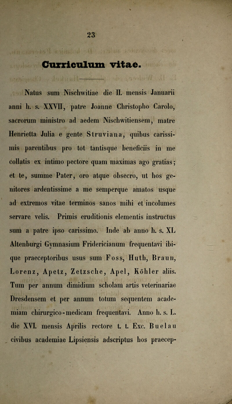 4 Curriculum vitae. Natus sum Nischwitiae die II. mensis Januarii anni h. s. XXVII, patre Joanne Christopho Carolo, sacrorum ministro ad aedem Nischwitiensem, matre Henrietta Julia e gente Struviana, quibus carissi¬ mis parentibus pro tot tantisque beneficiis in me collatis ex intimo pectore quam maximas ago gratias; et te, summe Pater, oro atque obsecro, ut hos ge¬ nitores ardentissime a me semperque amatos usque ad extremos vitae terminos sanos mihi et incolumes servare velis. Primis eruditionis elementis instructus sum a patre ipso carissimo. Inde ab anno h. s. XL Altenburgi Gymnasium Fridericianum frequentavi ibi- que praeceptoribus usus sum Foss, Huth, Braun, Lorenz, Apetz, Zetzsche, Apel, Kohler aliis. Tum per annum dimidium scholam artis veterinariae Dresdensem et per annum totum sequentem acade- miam chirurgico - medicam frequentavi. Anno h. s. L. die XVI. mensis Aprilis rectore t. t. Exc. Buelau civibus academiae Lipsiensis adscriptus bos praecep-