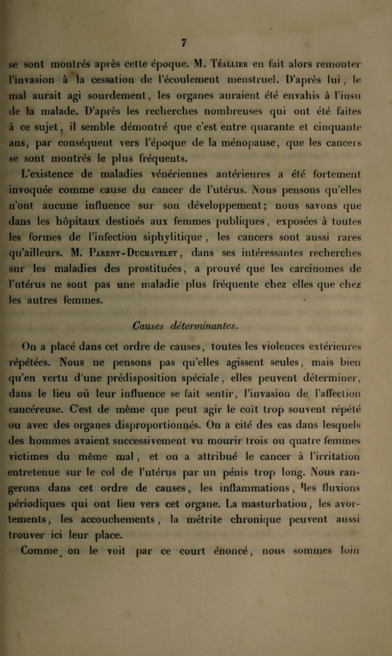 se sont montrés après celle époque. M. Téallier en fait alors remonter * l’invasion à la cessation de l’écoulement menstruel. D’après lui, le mal aurait agi sourdement , les organes auraient été envahis à l’insu de la malade. D’après les recherches nombreuses qui ont été faites à ce sujet, il semble démontré que c’est entre quarante et cinquante ans, par conséquent vers l’époque de la ménopause, que les cancers se sont montrés le plus fréquents. L’existence de maladies vénériennes antérieures a été fortement invoquée comme cause du cancer de l’utérus. Nous pensons qu’elles n’ont aucune influence sur son développement; nous savons que dans les hôpitaux destinés aux femmes publiques, exposées à toutes les formes de l’infection siphylitique , les cancers sont aussi rares qu’ailleurs. M. Parent-Duchâtelet , dans ses intéressantes recherches sur les maladies des prostituées, a prouvé que les carcinomes de l’utérus ne sont pas une maladie plus fréquente chez elles que chez les autres femmes. Causes déterminantes. On a placé dans cet ordre de causes, toutes les violences extérieures répétées. Nous ne pensons pas qu’elles agissent seules, mais bien qu’en vertu d'une prédisposition spéciale , elles peuvent déterminer, dans le lieu où leur influence se fait sentir, l’invasion de l’affection cancéreuse. C’est de même que peut agir le coït trop souvent répété ou avec des organes disproportionnés. On a cité des cas dans lesquels des hommes avaient successivement vu mourir trois ou quatre femmes victimes du même mal, et on a attribué le cancer à l’irritation entretenue sur le col de l’utérus par un pénis trop long. Nous ran¬ gerons dans cet ordre de causes, les inflammations, rles fluxions périodiques qui ont lieu vers cet organe. La masturbation, les avor¬ tements, les accouchements, la métrite chronique peuvent aussi trouver ici leur place. Comme c on le voit par ce court énoncé, nous sommes loin