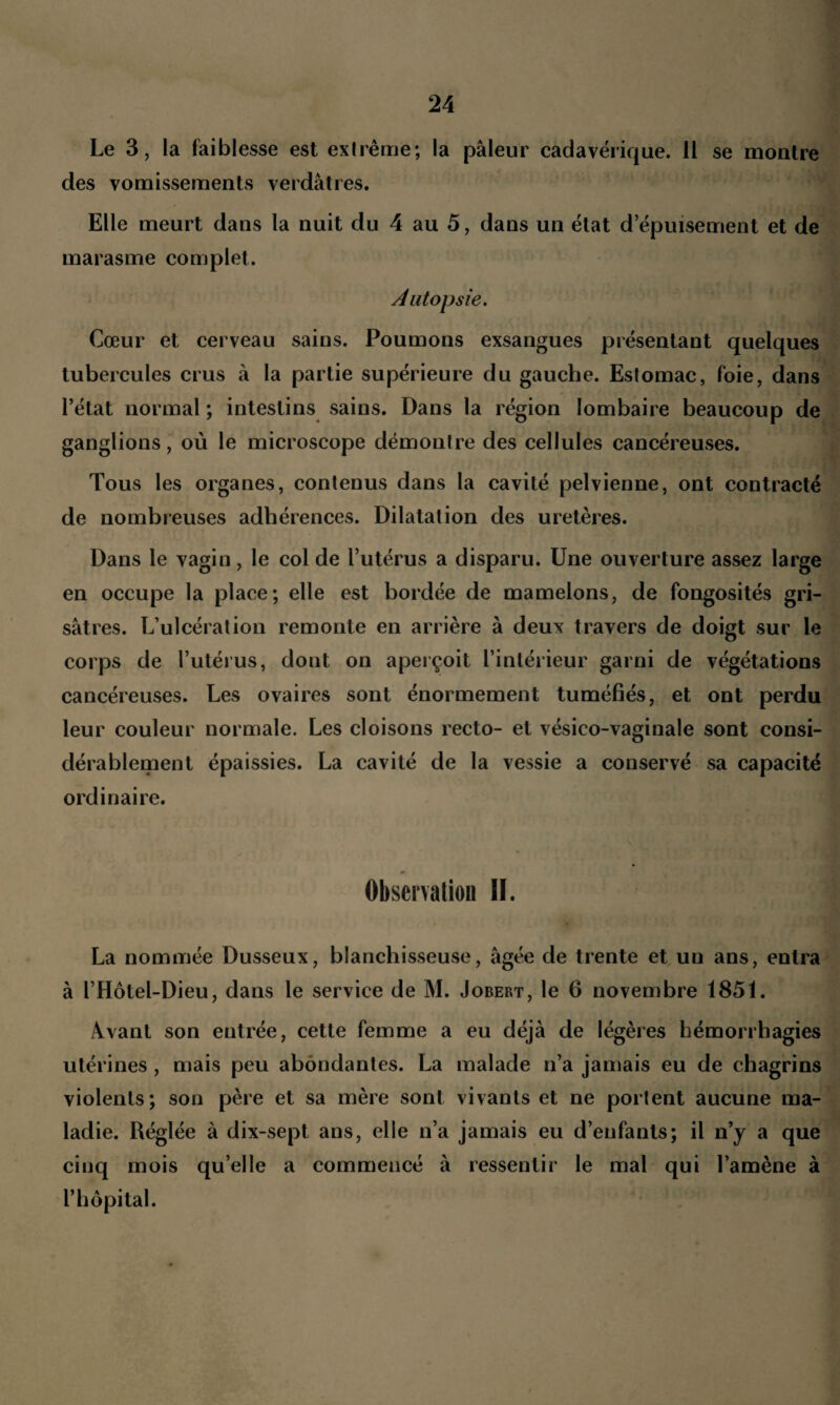 Le 3, la faiblesse est extrême; la pâleur cadavérique. Il se montre des vomissements verdâtres. Elle meurt dans la nuit du 4 au 5, dans un état d’épuisement et de marasme complet. Autopsie. Cœur et cerveau sains. Poumons exsangues présentant quelques tubercules crus à la partie supérieure du gauche. Estomac, foie, dans l’état normal ; intestins sains. Dans la région lombaire beaucoup de ganglions, où le microscope démontre des cellules cancéreuses. Tous les organes, contenus dans la cavité pelvienne, ont contracté de nombreuses adhérences. Dilatation des uretères. Dans le vagin, le col de l’utérus a disparu. Une ouverture assez large en occupe la place; elle est bordée de mamelons, de fongosités gri¬ sâtres. L’ulcération remonte en arrière à deux travers de doigt sur le corps de l’utérus, dont on aperçoit l’intérieur garni de végétations cancéreuses. Les ovaires sont énormément tuméfiés, et ont perdu leur couleur normale. Les cloisons recto- et vésico-vaginale sont consi¬ dérablement épaissies. La cavité de la vessie a conservé sa capacité ordinaire. Observation II. La nommée Dusseux, blanchisseuse, âgée de trente et un ans, entra à l’Hôtel-Dieu, dans le service de M. Jobert, le 6 novembre 1851. Avant son entrée, cette femme a eu déjà de légères hémorrhagies utérines , mais peu abondantes. La malade n’a jamais eu de chagrins violents; son père et sa mère sont vivants et ne portent aucune ma¬ ladie. Réglée à dix-sept ans, elle n’a jamais eu d’enfants; il n’y a que cinq mois qu’elle a commencé à ressentir le mal qui l’amène à F hôpital.