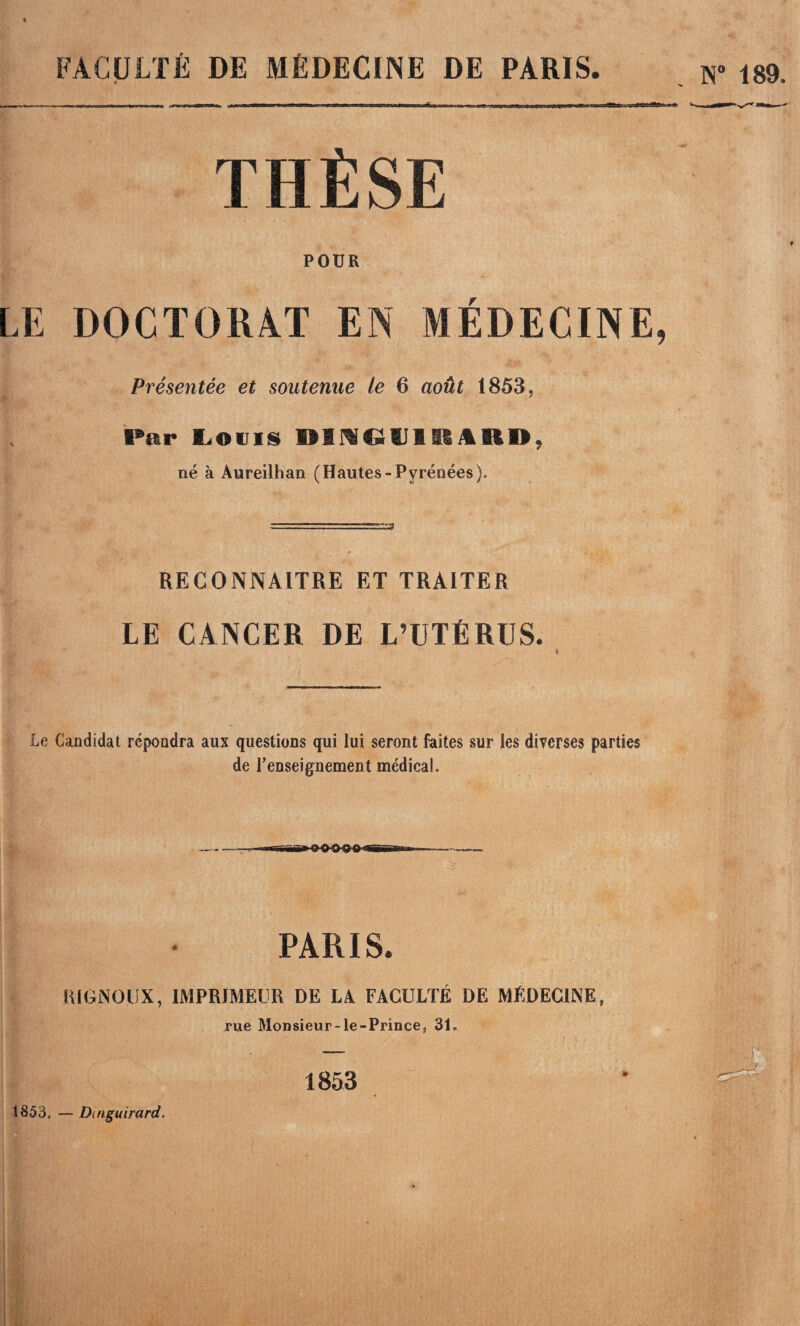 FACULTÉ DE MÉDECINE DE PARIS. N 189. THÈSE POUR LE D0CT0R4T EN MEDECINE, Présentée et soutenue le 6 août 1853, Par Inouïs OiraOtllUAR», né à Aureilhan (Hautes-Pyrénées). RECONNAITRE ET TRAITER LE CANCER DE L’UTÉRUS. Le Candidat répondra aux questions qui lui seront faites sur les diverses parties de renseignement médical. PARIS. lUGNOUX, IMPRIMEUR DE LA FACULTÉ DE MÉDECINE, rue Monsieur-le-Prince, 31, 1853 1853. — Dinguirard.