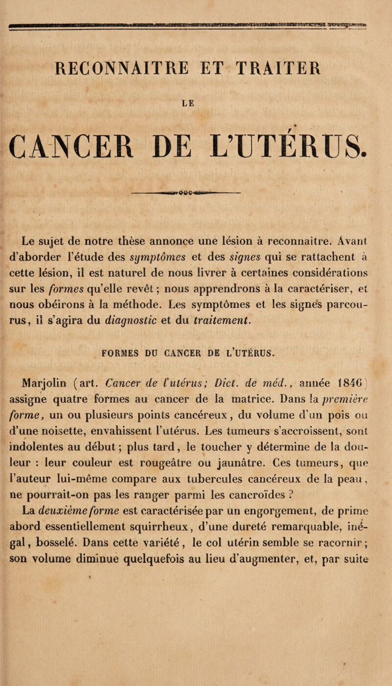 RECONNAITRE ET TRAITER LE CANCER DE L’ÜTÉRÜS. Le sujet de notre thèse annonce une lésion à reconnaître. Avant d’aborder l’étude des symptômes et des signes qui se rattachent à cette lésion, il est naturel de nous livrer à certaines considérations sur les formes qu’elle revêt ; nous apprendrons à la caractériser, et nous obéirons à la méthode. Les symptômes et les signe*s parcou¬ rus, il s’agira du diagnostic et du traitement, FORMES DU CANCER DE l’UTÉRÜS. Marjolin (art. Cancer de futérus; Dict; de méd., année 1846 assigne quatre formes au cancer de la matrice. Dans la première forme, un ou plusieurs points cancéreux, du volume d’un pois ou d’une noisette, envahissent l’utérus. Les tumeurs s’accroissent, sont indolentes au début ; plus tard, le toucher y détermine de la dou¬ leur : leur couleur est rougeâtre ou jaunâtre. Ces tumeurs, que l’auteur lui-même compare aux tubercules cancéreux de la peau, ne pourrait-on pas les ranger parmi les cancroïdes ? La deuxième forme est caractérisée par un engorgement, de prime 9 abord essentiellement squirrheux, d’une dureté remarquable, iné¬ gal , bosselé. Dans cette variété, le col utérin semble se racornir ; son volume diminue quelquefois au lieu d’augmenter, et, par suite