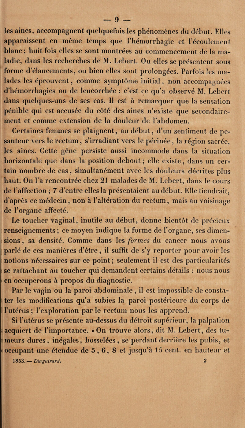 les aines, accompagnent quelquefois les phénomènes du début. Elles apparaissent en meme temps que l’hémorrhagie et l’écoulement blanc ; huit fois elles se sont montrées au commencement de la ma¬ ladie, dans les recherches de M. Lebert. Ou elles se présentent sous forme d’élancements, ou bien elles sont prolongées. Parfois les ma¬ lades les éprouvent, comme symptôme initial, non accompagnées d’hémorrhagies ou de leucorrhée : c’est ce qu’a observé M. Lebert dans quelques-uns de ses cas. 11 est à remarquer que la sensation pénible qui est accusée du côté des aines n’existe que secondaire¬ ment et comme extension de la douleur de l’abdomen. Certaines femmes se plaignent, au début, d’un sentiment de pe¬ santeur vers le rectum, s’irradiant vers le périnée, la région sacrée, les aines. Cette gêne persiste aussi incommode dans la situation horizontale que dans la position debout ; elle existe, dans un cer¬ tain nombre de cas, simultanément avec les douleurs décrites plus haut. On l’a rencontrée chez 21 malades de M. Lebert, dans le cours de l’affection ; 7 d’entre elles la présentaient au début. Elle tiendrait, d’après ce médecin, non à l’altération du rectum, mais au voisinage de l’organe affecté. Le toucher vaginal, inutile au début, donne bientôt de précieux renseignements ; ce moyen indique la forme de l’organe, ses dimen¬ sions , sa densité. Comme dans les formes du cancer nous avons parlé de ces manières d’être, il suffit de s’y reporter pour avoir les notions nécessaires sur ce point; seulement il est des particularités : se rattachant au toucher qui demandent certains détails : nous nous < en occuperons à propos du diagnostic. Par le vagin ou la paroi abdominale , il est impossible de consta- 1 ter les modifications qu’a subies la paroi postérieure du corps de I l’utérus ; l’exploration par le rectum nous les apprend. Si l’utérus se présente au-dessus du détroit supérieur, la palpation i acquiert de l’importance. «On trouve alors, dit M. Lebert, des tu- ! meurs dures, inégales, bosselées, se perdant'derrière les pubis, et I occupant une étendue de 5,6, 8 et jusqu’à 15 cent, en hauteur et 1853. — Dinguiranl.