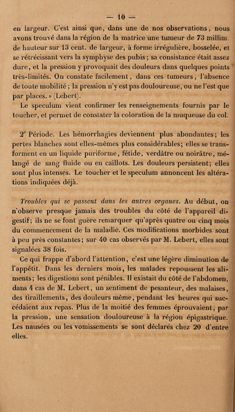 en largeur. C’est ainsi que, dans une de nos observations, nous avons trouvé dans la région de la matrice une tumeur de 73 millim. de hauteur sur 13 cent, de largeur, à forme irrégulière, bosselée, et se rétrécissant vers la symphyse des pubis ; sa consistance était assez dure, et la pression y provoquait des douleurs dans quelques points très-limités. On constate facilement, dans ces tumeurs, l’absence de toute mobilité ; la pression n’y est pas douloureuse, ou ne l’est que par places. » (Lebert). Le spéculum vient confirmer les renseignements fournis par le toucher, et permet de constater la coloration de la muqueuse du coL 2^ Période. Les hémorrhagies deviennent plus abondantes; les pertes blanches sont elles-mêmes plus considérables; elles se trans¬ forment en un liquide puriforme, fétide, verdâtre ou noirâtre, mé¬ langé de sang fluide ou en caillots. Les douleurs persistent; elles sont plus intenses. Le toucher et le spéculum annoncent les altéra¬ tions indiquées déjà. Troubles qui se passent dans les autres organes. Au début, on n’observe presque jamais des troubles du côté de l’appareil di¬ gestif; ils ne se font guère remarquer qu’après quatre ou cinq mois du commencement de la maladie. Ces modifications morbides sont à peu près constantes; sur 40 cas observés par M. Lebert, elles sont signalées 38 fois. Ce qui frappe d’abord l’attention, c’est une légère diminution de l’appétit. Dans les derniers mois, les malades repoussent les ali¬ ments; les digestions sont pénibles. Il existait du côté de l’abdomen, dans 4 cas de M. Lebert, un sentiment de pesanteur, des malaises, des tiraillements, des douleurs même, pendant les heures qui suc¬ cédaient aux repas. Plus de la moitié des femmes éprouvaient, par la pression, une sensation douloureuse à la région épigastrique. Les nausées ou les vomissements se sont déclarés chez 20 d’entre elles.