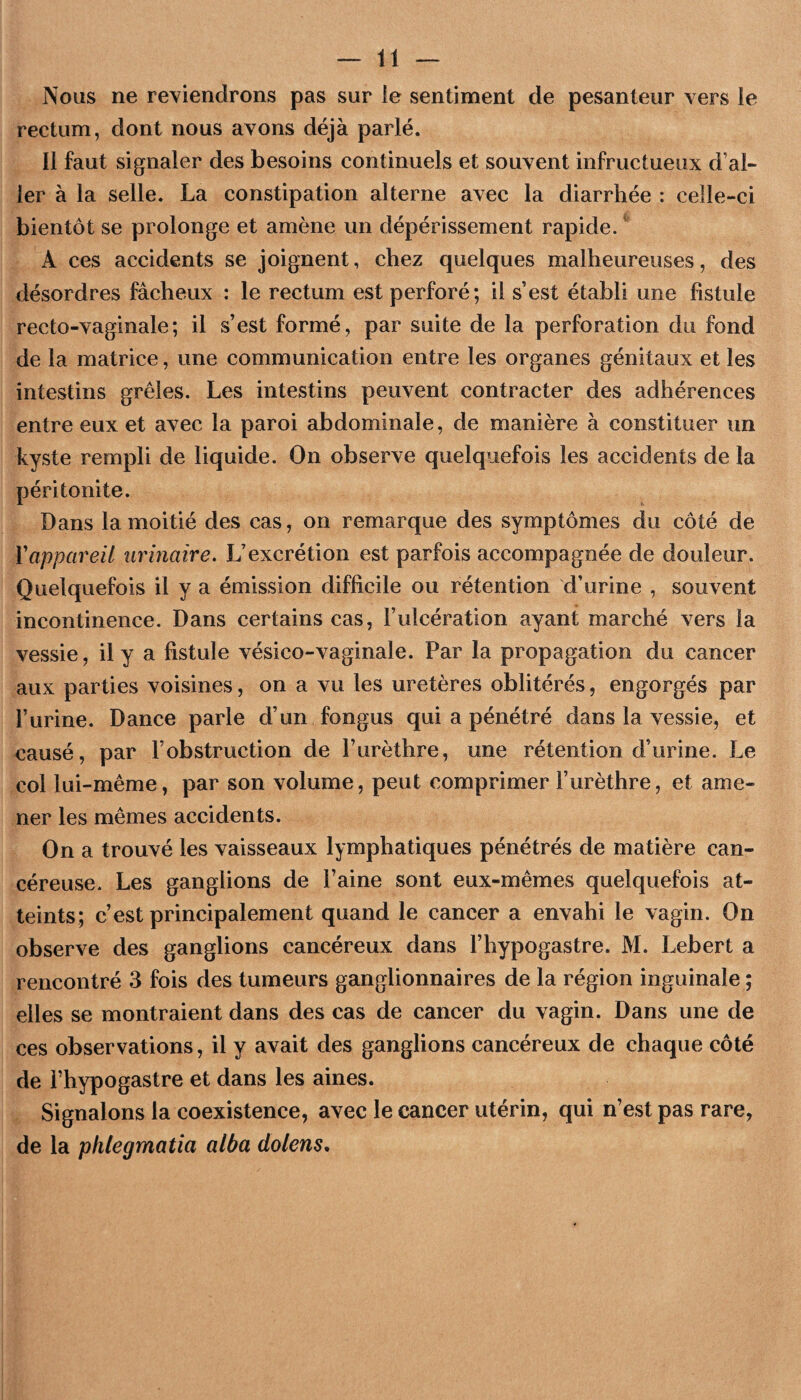 Nous ne reviendrons pas sur le sentiment de pesanteur vers le rectum, dont nous avons déjà parlé. 11 faut signaler des besoins continuels et souvent infructueux d’al¬ ler à la selle. La constipation alterne avec la diarrhée ; celle-ci bientôt se prolonge et amène un dépérissement rapide. A ces accidents se joignent, chez quelques malheureuses, des désordres fâcheux ; le rectum est perforé; il s’est établi une fistule recto-vaginale; il s’est formé, par suite de la perforation du fond de la matrice, une communication entre les organes génitaux et les intestins grêles. Les intestins peuvent contracter des adhérences entre eux et avec la paroi abdominale, de manière à constituer un kyste rempli de liquide. On observe quelquefois les accidents de la péritonite. Dans la moitié des cas, on remarque des symptômes du côté de Vappareil urinaire. L’excrétion est parfois accompagnée de douleur. Quelquefois il y a émission difficile ou rétention d’urine , souvent incontinence. Dans certains cas, l’ulcération ayant marché vers la vessie, il y a fistule vésico-vaginale. Par la propagation du cancer aux parties voisines, on a vu les uretères oblitérés, engorgés par l’urine. Dance parle d’un fongus qui a pénétré dans la vessie, et causé, par l’obstruction de l’urèthre, une rétention d’urine. Le col lui-même, par son volume, peut comprimer l’urèthre, et ame¬ ner les mêmes accidents. On a trouvé les vaisseaux lymphatiques pénétrés de matière can¬ céreuse. Les ganglions de Faine sont eux-mêmes quelquefois at¬ teints; c’est principalement quand le cancer a envahi le vagin. On observe des ganglions cancéreux dans l’hypogastre. M. Lebert a rencontré 3 fois des tumeurs ganglionnaires de la région inguinale ; elles se montraient dans des cas de cancer du vagin. Dans une de ces observations, il y avait des ganglions cancéreux de chaque côté de Fhypogastre et dans les aines. Signalons la coexistence, avec le cancer utérin, qui n’est pas rare, de la phlegmatia alba dolens.