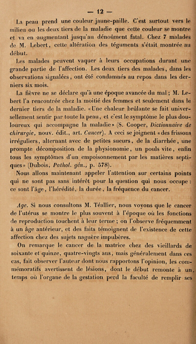 La peau prend une couleur jaune-paille. C’est surtout vers le milieu ou les deux tiers de la maladie que cette couleur se montre et va en augmentant jusqu’au dénoûment fatal. Chez 7 malades de M. Lebert, cette altération des téguments s’était montrée au début. Les malades peuvent vaquer à leurs occupations durant une grande partie de l’affection. Les deux tiers des malades, dans les observations signalées, ont été condamnés au repos dans les der¬ niers six mois. La fièvre ne se déclare qu’à une époque avancée du mal ; M. Le¬ bert l’a rencontrée chez la moitié des femmes et seulement dans le dernier tiers de la maladie. «Une chaleur brûlante se fait univer¬ sellement sentir par toute la peau, et c’est le symptôme le plus dou¬ loureux qui accompagne la maladie» (S. Cooper, Dictionnaire de chirurgie, nouv. édit., art. Cancer), A ceci se joignent «des frissons irréguliers, alternant avec de petites sueurs, de la diarrhée, une prompte décomposition de la physionomie, un pouls vite, enfin tous les symptômes d’un empoisonnement par les matières septi¬ ques» (Dubois, Pathol, gén,, p. 578). Nous allons maintenant appeler l’attention sur certains points qui ne sont pas sans intérêt pour la question qui nous occupe : ce sont l’âge, l’hérédité, la durée, la fréquence du cancer. Age, Si nous consultons M. Téallier, nous voyons que le cancer de l’utérus se montre le plus souvent à l’époque où les fonctions de reproduction touchent à leur terme ; on l’observe fréquemment à un âge antérieur, et des faits témoignent de l’existence de cette affection chez des sujets naguère impubères. On remarque le cancer de la matrice chez des vieillards de soixante et quinze, quatre-vingts ans, mais généralement dans ces cas, fait observer l’auteur dont nous rapportons l’opinion, les com¬ mémoratifs avertissent de lésions, dont le début remonte à un^ temps où l’organe de la gestation perd la faculté de remplir ses