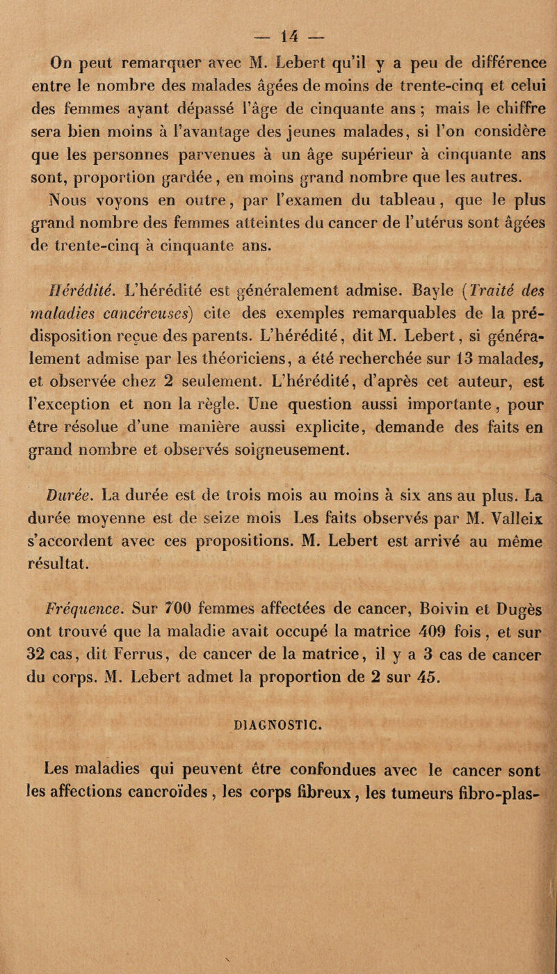 On peut remarquer avec M. Lebert qu’il y a peu de différence entre le nombre des malades âgées de moins de trente-cinq et celui des femmes ayant dépassé l’âge de cinquante ans ; mais le chiffre sera bien moins à Fayantage des jeunes malades, si l’on considère que les personnes parvenues à un âge supérieur à cinquante ans sont, proportion gardée, en moins grand nombre que les autres. Nous voyons en outre, par l’examen du tableau, que le plus grand nombre des femmes atteintes du cancer de l’utérus sont âgées de trente-cinq à cinquante ans. Hérédité, L’hérédité est généralement admise. Bayle [Traité des maladies cancéreuses) cite des exemples remarquables de la pré¬ disposition reçue des parents. L’hérédité, dit M. Lebert, si généra¬ lement admise par les théoriciens, a été recherchée sur 13 malades, et observée chez 2 seulement. L’hérédité, d’après cet auteur, est l’exception et non la règle. Une question aussi importante, pour être résolue d’une manière aussi explicite, demande des faits en grand nombre et observés soigneusement. Durée, La durée est de trois mois au moins à six ans au plus. La durée moyenne est de seize mois Les faits observés par M. Valleix s’accordent avec ces propositions. M. Lebert est arrivé au même résultat. Fréquence, Sur 700 femmes affectées de cancer, Boivin et Dugès ont trouvé que la maladie avait occupé la matrice 409 fois, et sur 32 cas, dit Ferrus, de cancer de la matrice, il y a 3 cas de cancer du corps. M. Lebert admet la proportion de 2 sur 45. DIAGNOSTIC. Les maladies qui peuvent être confondues avec le cancer sont les affections cancroïdes , les corps fibreux, les tumeurs fibro-plas-