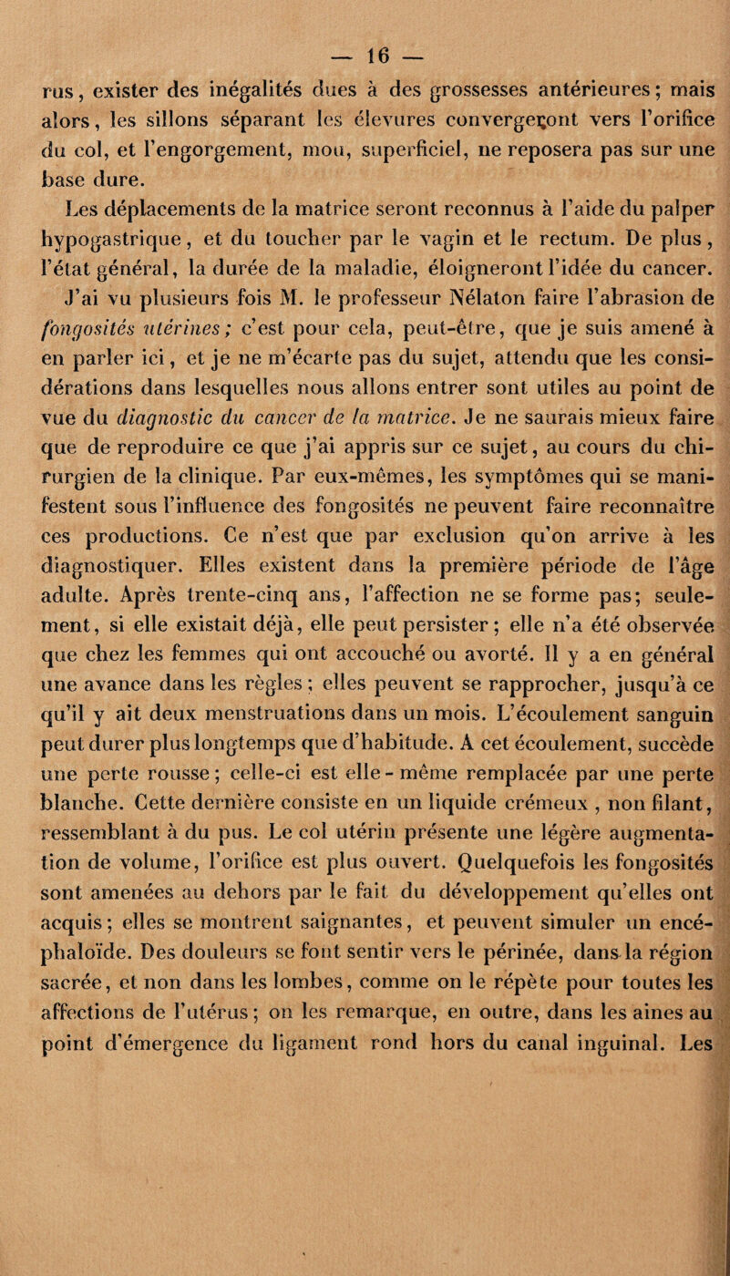 rus 5 exister des inégalités dues à des grossesses antérieures ; mais alors, les sillons séparant les éleviires convergeront vers Torilice du col, et Tengorgement, mou, superficiel, ne reposera pas sur une base dure. Les déplacements de la matrice seront reconnus à Faide du palper hypogastrique, et du toucher par le vagin et le rectum. De plus, l’état général, la durée de la maladie, éloigneront l’idée du cancer. J’ai vu plusieurs fois M. le professeur Nélaton faire l’abrasion de fongosités utérines; c’est pour cela, peut-être, que je suis amené à en parler ici, et je ne m’écarte pas du sujet, attendu que les consi¬ dérations dans lesquelles nous allons entrer sont utiles au point de vue du diagnostic dît cancer de la matrice. Je ne saurais mieux faire que de reproduire ce que j’ai appris sur ce sujet, au cours du chi¬ rurgien de la clinique. Par eux-mêmes, les symptômes qui se mani¬ festent sous l’influence des fongosités ne peuvent faire reconnaître ces productions. Ce n’est que par exclusion qu’on arrive à les diagnostiquer. Elles existent dans la première période de l’âge adulte. Après trente-cinq ans, l’affection ne se forme pas; seule¬ ment, si elle existait déjà, elle peut persister ; elle n’a été observée que chez les femmes qui ont accouché ou avorté. 11 y a en général une avance dans les règles ; elles peuvent se rapprocher, jusqu’à ce qu’il y ait deux menstruations dans un mois. L’écoulement sanguin peut durer plus longtemps que d’habitude. A cet écoulement, succède une perte rousse ; celle-ci est elle - même remplacée par une perte blanche. Cette dernière consiste en un liquide crémeux , non filant, ressemblant à du pus. Le col utérin présente une légère augmenta¬ tion de volume, l’orifice est plus ouvert. Quelquefois les fongosités sont amenées au dehors par le fait du développement qu’elles ont acquis ; elles se montrent saignantes, et peuvent simuler un encé- phaloïde. Des douleurs se font sentir vers le périnée, dans la région sacrée, et non dans les lombes, comme on le répète pour toutes les affections de l’utérus ; on les remarque, en outre, dans les aines au point d’émergence du ligament rond hors du canal inguinal. Les