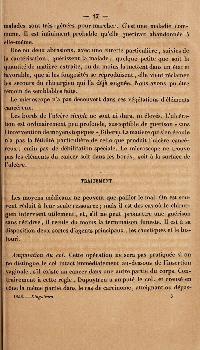 malades sont très-gênées pour marcher. C’est une maladie com¬ mune. Il est infiniment probable qu’elle guérirait abandonnée k elle-même. Une ou deux abrasions, avec une curette particulière, suivies de la cautérisation, guérissent la malade, quelque petite que soit la quantité de matière extraite, ou du moins la mettent dans un état si favorable, que si les fongosités se reproduisent, elle vient réclamer les secours du chirurgien qui l’a déjà soignée. Nous avons pu être témoin de semblables faits. Le microscope n’a pas découvert dans ces végétations, d’éléments cancéreux. Les bords de Vii/cêi^e simple ne sont ni durs, ni élevés. L’ulcéra¬ tion est ordinairement peu profonde, susceptible de guérison « sans l’intervention de moyens topiques ))(Gibert).La matière qui s’en écoule n’a pas la fétidité particulière de celle que produit l’ulcère cancé¬ reux ; enfin pas de débilitation spéciale. Le microscope ne trouve pas les éléments du cancer soit dans les bords, soit à la surface de l’ulcère. TRAITEMENT. Les moyens médicaux ne peuvent que pallier le mal. On est sou¬ vent réduit à leur seule ressource ; mais il est des cas où le chirur¬ gien intervient utilement, et, s’il ne peut promettre une guérison sans récidive, il recule du moins la terminaison funeste. Il est à sa disposition deux sortes d’agents principaux , les caustiques et le bis¬ touri. Amputation du col. Cette opération ne sera pas pratiquée si on ne distingue le col intact immédiatement au-dessous de l’insertion vaginale, s’il existe un cancer dans une autre partie du corps. Con¬ trairement à cette règle, Dupuytren a amputé le col, et creusé en cône la même partie dans le cas de carcinome, atteignant ou dépas- i s 53. — Li ngui rard. 3